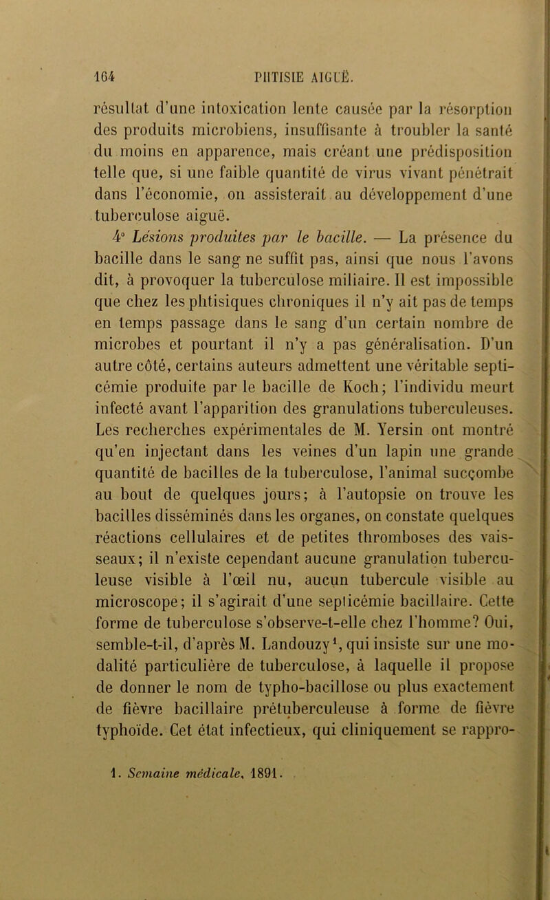 rôsiiUat d’une intoxication lente causée par la résorption des produits microbiens, insuffisante à troubler la santé du moins en apparence, mais créant une prédisposition telle que, si une faible quantité de virus vivant pénétrait dans l’économie, ou assisterait au développement d’une tuberculose aiguë. 4° Lésions produites par le bacille. — La présence du bacille dans le sang ne suffit pas, ainsi que nous l’avons dit, à provoquer la tuberculose miliaire. Il est impossible que chez les phtisiques chroniques il n’y ait pas de temps en temps passage dans le sang d’un certain nombre de microbes et pourtant il n’y a pas généralisation. D’un autre côté, certains auteurs admettent une véritable septi- cémie produite parle bacille de Koch; l’individu meurt infecté avant l’apparition des granulations tuberculeuses. Les recherches expérimentales de M. Yersin ont montré qu’en injectant dans les veines d’un lapin une grande quantité de bacilles de la tuberculose, l’animal sucçombe au bout de quelques jours; à l’autopsie on trouve les bacilles disséminés dans les organes, on constate quelques réactions cellulaires et de petites thromboses des vais- seaux; il n’existe cependant aucune granulation tubercu- leuse visible à l’œil nu, aucun tubercule visible au microscope; il s’agirait d’une septicémie bacillaire. Cette forme de tuberculose s’observe-t-elle chez l’homme? Oui, semble-t-il, d’après M. LandouzyL qui insiste sur une mo- dalité particulière de tuberculose, à laquelle il propose de donner le nom de typho-bacillose ou plus exactement de fièvre bacillaire prétuberculeuse à forme de fièvre typhoïde. Cet état infectieux, qui cliniquement se rappro-