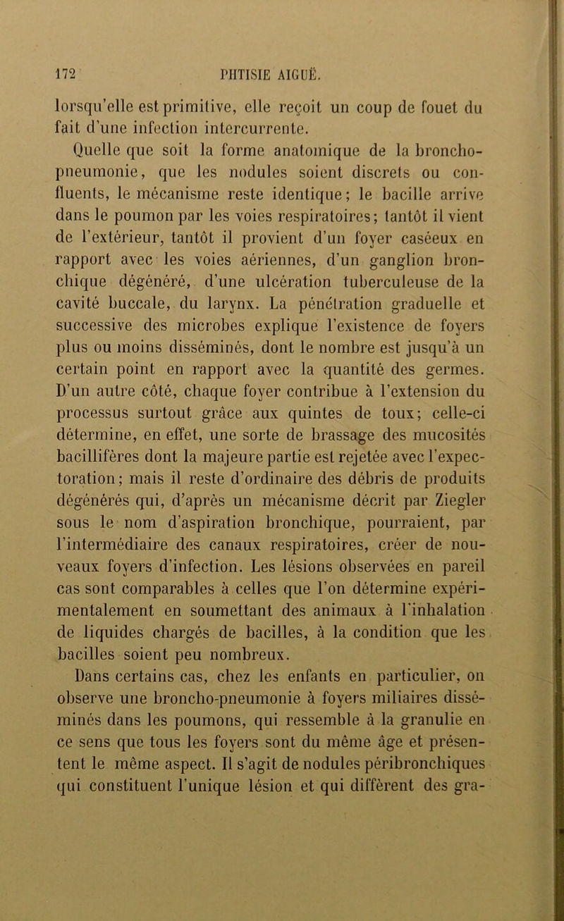 lorsqu’elle est primilive, elle reçoit un coup de fouet du fait d’une infection intercurrente. Quelle que soit la forme anatomique de la broncho- pneumonie, que les nodules soient discrets ou con- lluenls, le mécanisme reste identique ; le bacille arrive dans le poumon par les voies respiratoires; tantôt il vient de l’extérieur, tantôt il provient d’un foyer caséeux en rapport avec les voies aériennes, d’un ganglion bron- chique dégénéré, d’une ulcération tuberculeuse de la cavité buccale, du larynx. La pénétration graduelle et successive des microbes explique l’existence de foyers plus ou moins disséminés, dont le nombre est jusqu’à un certain point en rapport avec la quantité des germes. D’un autre côté, chaque foyer contribue à l’extension du processus surtout grâce aux quintes de toux; celle-ci détermine, en effet, une sorte de brassage des mucosités bacillifères dont la majeure partie est rejetée avec l’expec- toration; mais il reste d’ordinaire des débris de produits dégénérés qui, d’après un mécanisme décrit par Ziegler sous le nom d’aspiration bronchique, pourraient, par l’intermédiaire des canaux respiratoires, créer de nou- veaux foyers d’infection. Les lésions observées en pareil cas sont comparables à celles que l’on détermine expéri- mentalement en soumettant des animaux à l'inhalation de liquides chargés de bacilles, à la condition que les bacilles soient peu nombreux. Dans certains cas, chez les enfants en particulier, on observe une broncho-pneumonie à foyers miliaires dissé- minés dans les poumons, qui ressemble à la granulie en ce sens que tous les foyers sont du même âge et présen- tent le même aspect. Il s’agit de nodules péribronchiques qui constituent l’unique lésion et qui diffèrent des gra-