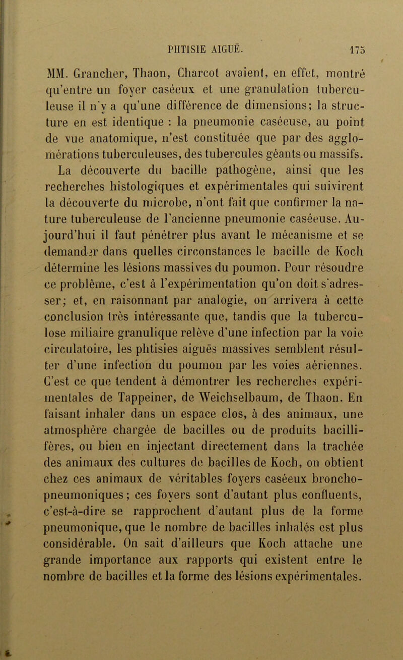 MM. Granchcr, Thaon, Charcol avaient, en effet, montré qu’entre un foyer caséeux et une granulation tubercu- leuse il n'y a qu’une différence de dimensions; la struc- ture en est identique : la pneumonie caséeuse, au point de vue anatomique, n’est constituée que par des agglo- mérations tuberculeuses, des tubercules géants ou massifs. La découverte du bacille pathogène, ainsi que les recherches histologiques et expérimentales qui suivirent la découverte du microbe, n’ont fait que confirmer la na- ture tuberculeuse de l’ancienne pneumonie caséeuse. Au- jourd’hui il faut pénétrer plus avant le mécanisme et se demander dans quelles circonstances le bacille de Koch détermine les lésions massives du poumon. Pour résoudre ce problème, c’est à l’expérimentation qu’on doit s'adres- ser; et, en raisonnant par analogie, on arrivera à celte conclusion très intéressante que, tandis que la tubercu- lose miliaire granulique relève d’une infection par la voie circulatoire, les phtisies aiguës massives semblent résul- ter d’une infection du poumon par les voies aériennes. C’est ce que tendent à démontrer les recherches expéri- mentales de Tappeiner, de Weichselbaum, de Thaon. En faisant inhaler dans un espace clos, à des animaux, une atmosphère chargée de bacilles ou de produits bacilli- fères, ou bien en injectant directement dans la trachée des animaux des cultures de bacilles de Koch, on obtient chez ces animaux de véritables foyers caséeux broncho- pneumoniques ; ces foyers sont d’autant plus confluents, c’est-à-dire se rapprochent d’autant plus de la forme pneumonique, que le nombre de bacilles inhalés est plus considérable. On sait d’ailleurs que Koch attache une grande importance aux rapports qui existent entre le nombre de bacilles et la forme des lésions expérimentales.