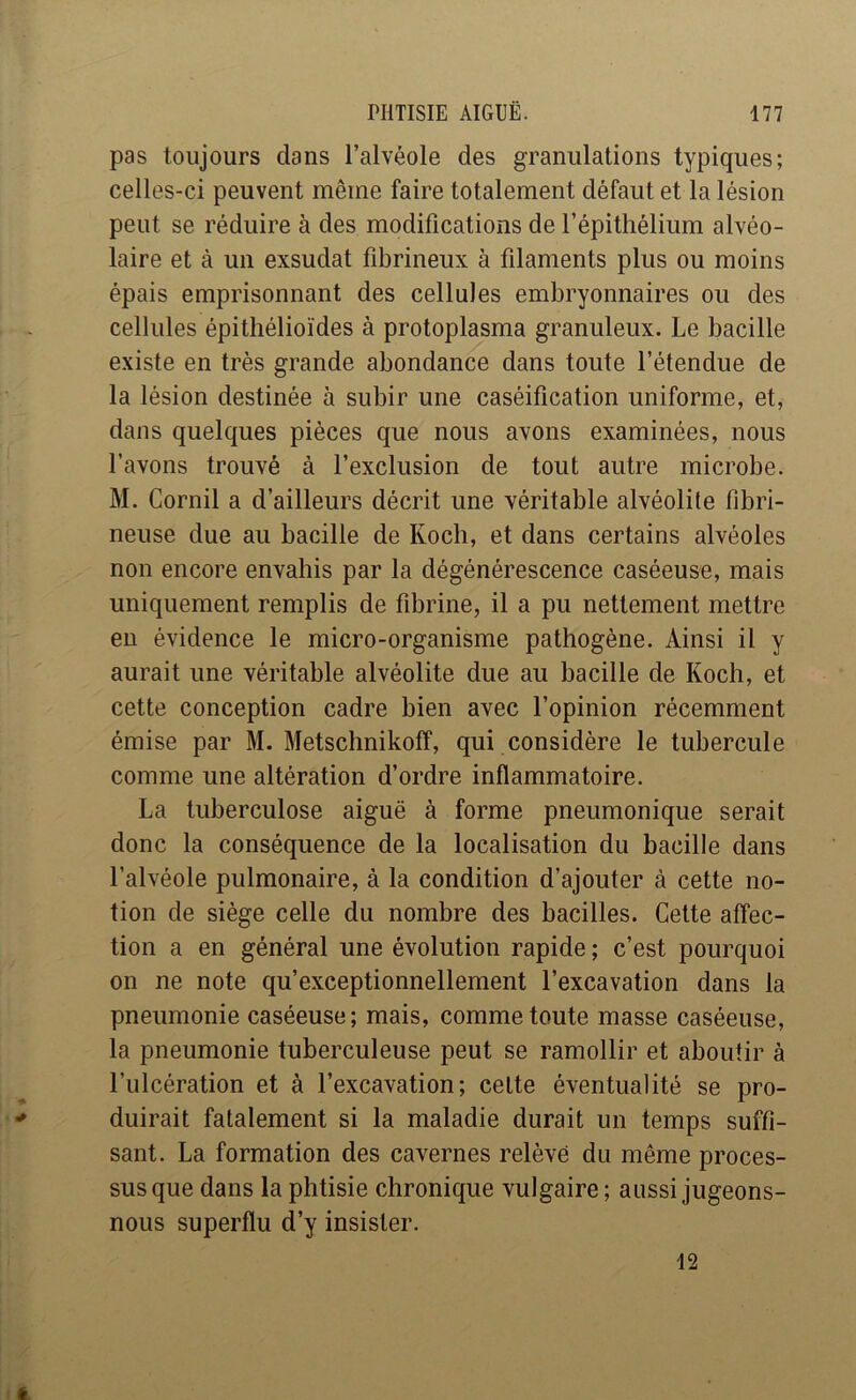 pas toujours dans l’alvéole des granulations typiques; celles-ci peuvent même faire totalement défaut et la lésion peut se réduire à des modifications de l’épithélium alvéo- laire et à un exsudât fibrineux à filaments plus ou moins épais emprisonnant des cellules embryonnaires ou des cellules épithélioïdes à protoplasma granuleux. Le bacille existe en très grande abondance dans toute l’étendue de la lésion destinée à subir une caséification uniforme, et, dans quelques pièces que nous avons examinées, nous l’avons trouvé à l’exclusion de tout autre microbe. M. Cornil a d’ailleurs décrit une véritable alvéolite fibri- neuse due au bacille de Koch, et dans certains alvéoles non encore envahis par la dégénérescence caséeuse, mais uniquement remplis de fibrine, il a pu nettement mettre eu évidence le micro-organisme pathogène. Ainsi il y aurait une véritable alvéolite due au bacille de Koch, et cette conception cadre bien avec l’opinion récemment émise par M. Metschnikoff, qui considère le tubercule comme une altération d’ordre inflammatoire. La tuberculose aiguë à forme pneumonique serait donc la conséquence de la localisation du bacille dans l’alvéole pulmonaire, à la condition d’ajouter à cette no- tion de siège celle du nombre des bacilles. Cette affec- tion a en général une évolution rapide ; c’est pourquoi on ne note qu’exceptionnellement l’excavation dans la pneumonie caséeuse; mais, comme toute masse caséeuse, la pneumonie tuberculeuse peut se ramollir et aboutir à l’ulcération et à l’excavation; celte éventualité se pro- duirait fatalement si la maladie durait un temps suffi- sant. La formation des cavernes relève du même proces- sus que dans la phtisie chronique vulgaire ; aussi jugeons- nous superflu d’y insister. 12