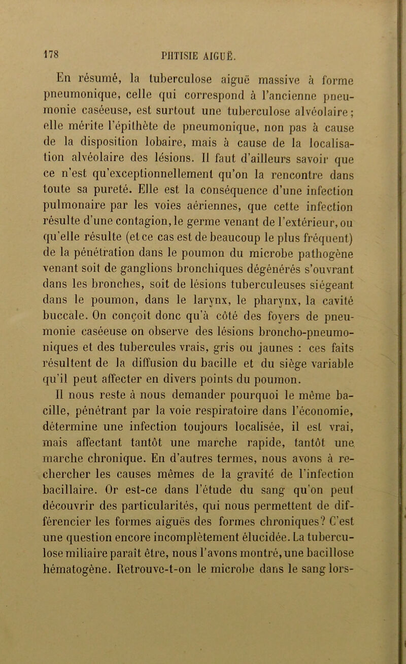 En résumé, la tuberculose aiguë massive à forme pneumonique, celle qui correspond à l’ancienne pneu- monie caséeuse, est surtout une tuberculose alvéolaire; elle mérite l’épithète de pneumonique, non pas à cause de la disposition lobaire, mais à cause de la localisa- tion alvéolaire des lésions. 11 faut d’ailleurs savoir que ce n’est qu’exceptionnellement qu’on la rencontre dans toute sa pureté. Elle est la conséquence d’une infection pulmonaire par les voies aériennes, que cette infection résulte d’une contagion, le geriue venant de l’extérieur, ou qu’elle résulte (et ce cas est de beaucoup le plus fréquent) de la pénétration dans le poumon du microbe pathogène venant soit de ganglions bronchiques dégénérés s’ouvrant dans les bronches, soit de lésions tuberculeuses siégeant dans le poumon, dans le larynx, le pharynx, la cavité buccale. On conçoit donc qu’à côté des foyers de pneu- monie caséeuse on observe des lésions broncho-pneumo- niques et des tubercules vrais, gris ou jaunes : ces faits résultent de la diffusion du bacille et du siège variable qu’il peut affecter en divers points du poumon. 11 nous reste à nous demander pourquoi le même ba- cille, pénétrant par la voie respiratoire dans l’économie, détermine une infection toujours localisée, il est vrai, mais affectant tantôt une marche rapide, tantôt une. marche chronique. En d’autres termes, nous avons à re- chercher les causes mêmes de la gravité de l’infection bacillaire. Or est-ce dans l’étude du sang qu’on peut découvrir des particularités, qui nous permettent de dif- férencier les formes aiguës des formes chroniques? C’est une question encore incomplètement élucidée. La tubercu- lose miliaire paraît être, nous l’avons montré, une bacillose hématogène. Retrouve-t-on le microbe dans le sang lors-