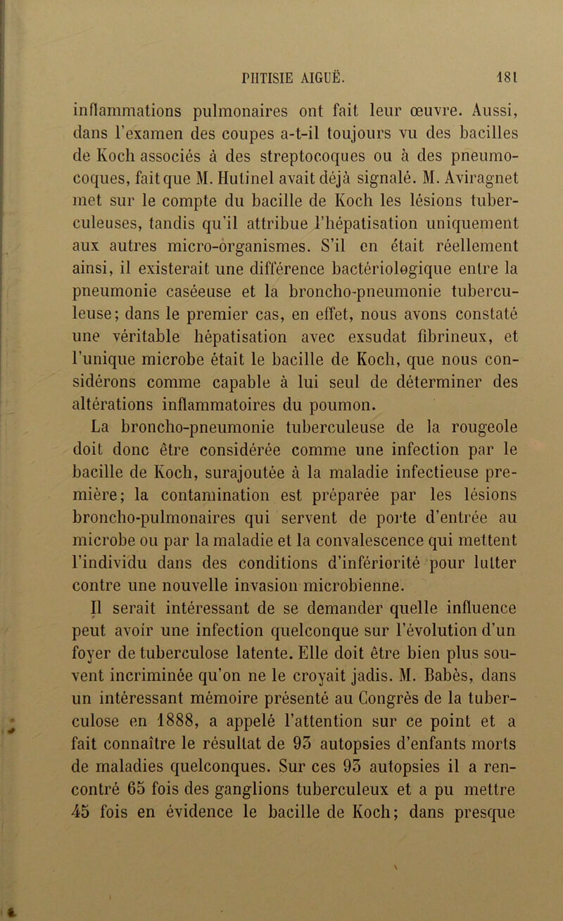 infiammations pulmonaires ont fait leur œuvre. Aussi, dans l’examen des coupes a-t-il toujours vu des bacilles de Koch associés à des streptocoques ou à des pneumo- coques, fait que M. Hutinel avait déjà signalé. M. Aviragnet met sur le compte du bacille de Koch les lésions tuber- culeuses, tandis qu’il attribue l’hépatisation uniquement aux autres micro-organismes. S’il en était réellement ainsi, il existerait une différence bactériologique entre la pneumonie caséeuse et la broncho-pneumonie tubercu- leuse; dans le premier cas, en effet, nous avons constaté une véritable hépatisation avec exsudât fibrineux, et l’unique microbe était le bacille de Koch, que nous con- sidérons comme capable à lui seul de déterminer des altérations inflammatoires du poumon. La broncho-pneumonie tuberculeuse de la rougeole doit donc être considérée comme une infection par le bacille de Koch, surajoutée à la maladie infectieuse pre- mière; la contamination est préparée par les lésions broncho-pulmonaires qui servent de porte d’entrée au microbe ou par la maladie et la convalescence qui mettent l’individu dans des conditions d’infériorité pour lutter contre une nouvelle invasion microbienne. Il serait intéressant de se demander quelle influence peut avoir une infection quelconque sur l’évolution d’un foyer de tuberculose latente. Elle doit être bien plus sou- vent incriminée qu’on ne le croyait jadis. M. Babès, dans un intéressant mémoire présenté au Congrès de la tuber- culose en 1888, a appelé l’attention sur ce point et a fait connaître le résultat de 93 autopsies d’enfants morts de maladies quelconques. Sur ces 93 autopsies il a ren- contré 65 fois des ganglions tuberculeux et a pu mettre 45 fois en évidence le bacille de Koch; dans presque