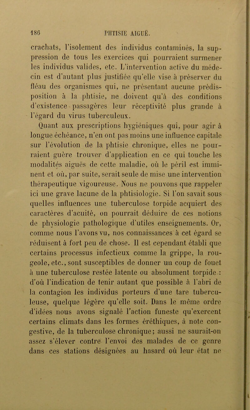 crachats, l’isolement des individus contaminés, la sup- pression de tous les exercices qui pourraient surmener les individus valides, etc. L’intervention active du méde- cin est d'autant plus justifiée qu’elle vise à préserver du fléau des organismes qui, ne présentant aucune prédis- position à la phtisie, ne doivent qu’à des conditions d’existence passagères leur réceptivité plus grande à l’égard du virus tuberculeux. Quant aux prescriptions hygiéniques qui, pour agir à longue échéance, n’en ont pas moins une influence capitale sur l’évolution de la phtisie chronique, elles ne pour- raient guère trouver d’application en ce qui touche les modalités aiguës de cette maladie, où le péril est immi- nent et où, par suite, serait seule de mise une intervention thérapeutique vigoureuse. Nous ne pouvons que rappeler ici une grave lacune de la plitisiologie. Si l’on savait sous quelles influences une tuberculose torpide acquiert des caractères d’acuité, on pourrait déduire de ces notions de physiologie pathologique d’utiles enseignements. Or, comme nous l’avons vu, nos connaissances à cet égard se réduisent à fort peu de chose. Il est cependant établi que certains processus infectieux comme la grippe, la rou- geole, etc., sont susceptibles de donner un coup de fouet à une tuberculose restée latente ou absolument torpide : d’où l’indication de tenir autant que possible à l’abri de la contagion les individus porteurs d’une tare tubercu- leuse, quelque légère qu’elle soit. Dans le même ordre d’idées nous avons signalé l’action funeste qu’exercent certains climats dans les formes éréthiques, à note con- gestive, de la tuberculose chronique; aussi ne saurait-on assez s’élever contre l’envoi des malades de ce genre dans ces stations désignées au hasard où leur état ne