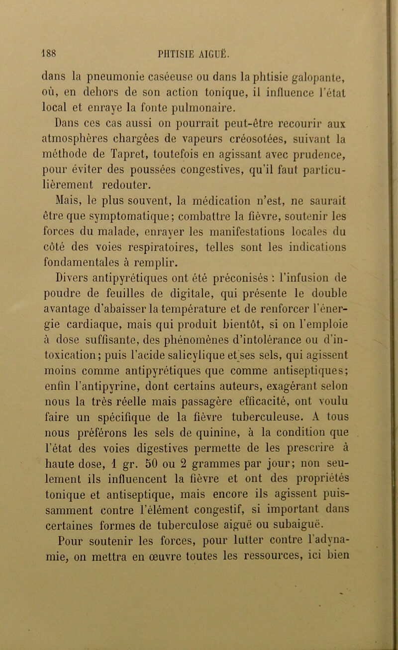 dans la pneumonie caséeuse ou dans la phtisie galopante, où, en dehors de son action tonique, il influence l’état local et enraye la fonte pulmonaire. Dans ces cas aussi on pourrait peut-être recourir aux atmosphères chargées de vapeurs créosotées, suivant la méthode de Tapret, toutefois en agissant avec prudence, pour éviter des poussées congestives, qu’il faut particu- lièrement redouter. Mais, le plus souvent, la médication n’est, ne saurait être que symptomatique; combattre la fièvre, soutenir les forces du malade, enrayer les manifestations locales du côté des voies respiratoires, telles sont les indications fondamentales à remplir. Divers antipyrétiques ont été préconisés : l’infusion de poudre de feuilles de digitale, qui présente le double avantage d’abaisser la température et de renforcer l’éner- gie cardiaque, mais qui produit bientôt, si on l’emploie à dose suffisante, des phénomènes d’intolérance ou d’in- toxication; puis l’acide salicylique et'ses sels, qui agissent moins comme antipyrétiques que comme antiseptiques; enfin l’antipyrine, dont certains auteurs, exagérant selon nous la très réelle mais passagère efficacité, ont voulu faire un spécifique de la fièvre tuberculeuse. A tous nous préférons les sels de quinine, à la condition que l’état des voies digestives permette de les prescrire à haute dose, 1 gr. 50 ou 2 grammes par jour; non seu- lement ils influencent la fièvre et ont des propriétés tonique et antiseptique, mais encore ils agissent puis- samment contre l’élément congestif, si important dans certaines formes de tuberculose aiguë ou subaiguë. Pour soutenir les forces, pour lutter contre l’adyna- mie, on mettra en oeuvre toutes les ressources, ici bien