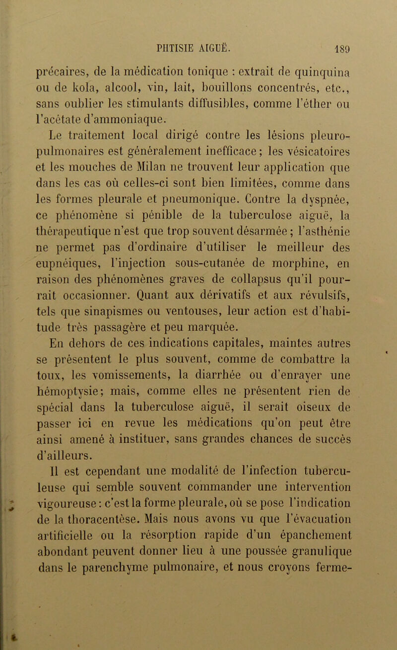 précaires, de la médication tonique : extrait de quinquina ou de kola, alcool, xin, lait, bouillons concentrés, etc., sans oublier les stimulants diffusibles, comme l’éther ou l’acétate d’ammoniaque. Le traitement local dirigé contre les lésions pleuro- pulmonaires est généralement inefficace ; les vésicatoires et les mouches de Milan ne trouvent leur application que dans les cas où celles-ci sont bien limitées, comme dans les formes pleurale et pneumonique. Contre la dyspnée, ce phénomène si pénible de la tuberculose aiguë, la thérapeutique n’est que trop souvent désarmée ; l’asthénie ne permet pas d’ordinaire d’utiliser le meilleur des eupnéiques, l’injection sous-cutanée de morphine, en raison des phénomènes graves de collapsus qu’il pour- rait occasionner. Quant aux dérivatifs et aux révulsifs, tels que sinapismes ou ventouses, leur action est d’habi- tude très passagère et peu marquée. En dehors de ces indications capitales, maintes autres se présentent le plus souvent, comme de combattre la toux, les vomissements, la diarrhée ou d’enrayer une hémoptysie; mais, comme elles ne présentent rien de spécial dans la tuberculose aiguë, il serait oiseux de passer ici en revue les médications qu’on peut être ainsi amené à instituer, sans grandes chances de succès d’ailleurs. 11 est cependant une modalité de l’infection tubercu- leuse qui semble souvent commander une intervention vigoureuse : c’est la forme pleurale, où se pose l’indication de la thoracentèse. Mais nous avons vu que l’évacuation artificielle ou la résorption rapide d’un épanchement abondant peuvent donner lieu à une poussée granulique dans le parenchyme pulmonaire, et nous croyons ferme-