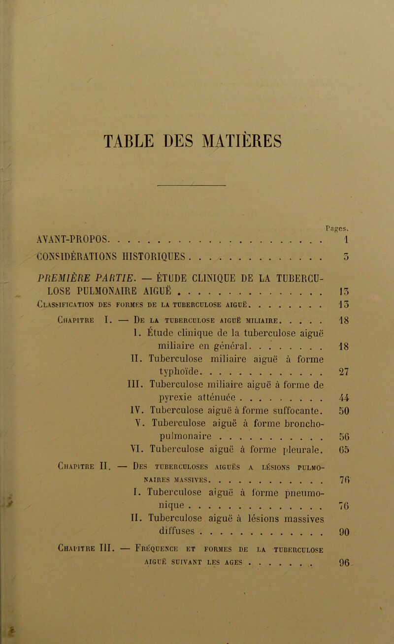 TABLE DES MATIÈRES Pages. AVANT-PROPOS 1 CONSIDÉRATIONS HISTORIQUES 5 PnEMlÈRE PARTIE. — ÉTUDE CLINIQUE DE LA TUBERCU- LOSE PULMONAIRE AIGUË 13 Classification des formes de la tuberculose aiguë 13 Chapitre I. — De la tuberculose aiguë miliaire 18 I. Étude clinique de la tuberculose aiguë miliaire en général 18 II. Tuberculose miliaire aiguë à forme typhoïde 27 III. Tuberculose miliaire aiguë à forme de pyrexie atténuée 44 IV. Tuberculose aiguë à forme suffocante. 50 V. Tuberculose aiguë à forme broncho- pulmonaire 50 VI. Tuberculose aiguë à forme pleurale. 05 Chapitre II. — Des tubebculoses aiguës a lésions pulmo- naires MASSIVES 70 I. Tuberculose aiguë à l'orme pneumo- nique 70 II. Tuberculose aiguë à lésions massives diffuses 90 Chapitre III. — Fréquence et formes de la tuberculose AIGUË suivant les AGES 96