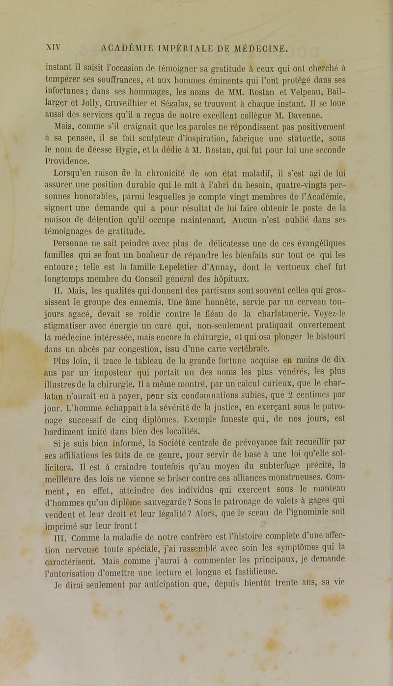 instant il saisit l’occasion de témoigner sa gratitude à ceux qui ont cherché â tempérer ses souffrances, et aux hommes éminents qui l’ont protégé dans ses infortunes; dans ses hommages, les noms de MM. Rostan et Velpeau, Bail- larger et Jolly, Cruveilhier et Ségalas, se trouvent à chaque instant. Il se loue aussi des services qu’il a reçus de notre excellent collègue M. Davenne. Mais, comme s’il craignait que les paroles ne répondissent pas positivement sa pensée, il se fait sculpteur d’inspiration, fabrique une statuette, sous le nom de déesse Ilygie, et la dédie à M. Rostan, qui fut pour lui une seconde Providence. Lorsqu’en raison de la chronicité de son état maladif, il s’est agi de lui assurer une position durable qui le mît à l’abri du besoin, quatre-vingts per- sonnes honorables, parmi lesquelles je compte vingt membres de l’Académie, signent une demande qui a pour résultat de lui faire obtenir le poste de la maison de détention qu’il occupe maintenant. Aucun n’est oublié dans ses témoignages de gratitude. Personne ne sait peindre avec plus de délicatesse une de ces évangéliques familles qui se font un bonheur de répandre les bienfaits sur tout ce qui les entoure; telle est la famille Lepeletier d’Aunay, dont le vertueux chef fut longtemps membre du Conseil général des hôpitaux. II. Mais, les qualités qui donnent des partisans sont souvent celles qui gros- sissent le groupe des ennemis. Une âme honnête, servie par un cerveau tou- jours agacé, devait se roidir contre le fléau de la charlatanerie. Voyçz-le stigmatiser avec énergie un curé qui, non-seulement pratiquait ouvertement la médecine intéressée, mais encore la chirurgie, et qui osa plonger le bistouri dans un abcès par congestion, issu d’une carie vertébrale. Plus loin, il trace le tableau de la grande fortune acquise en moins de dix ans par un imposteur qui portail un des noms les plus vénérés, les plus illustres de la chirurgie. Il a même montré, par un calcul curieux, que le char- latan n’aurait eu à payer, pour six condamnations subies, que 2 centimes par jour. L’homme échappait à la sévérité de la justice, en exerçant sous le patro- nage successif de cinq diplômes. Exemple funeste qui, de nos jours, est hardiment imité dans bien des localités. Si je suis bien informé, la Société centrale de prévoyance fait recueillir par ses affiliations les faits de ce genre, pour servir de base à une loi qu’elle sol- licitera. U est à craindre toutefois qu’au moyen du subterfuge précité, la meillëure des lois ne vienne se briser contre ces alliances monstrueuses. Com- ment, en effet, atteindre des individus qui exercent sous le manteau d’hommes qu’un diplôme sauvegarde? Sous le patronage de valets à gages qui vendent et leur droit et leur légalité? Alors, que le sceau de l’ignominie soit imprimé sur leur front ! III. Comme la maladie de notre confrère est l’histoire complète d’une affec- tion nerveuse toute spéciale, j’ai rassemblé avec soin les symptômes qui la caractérisent. Mais comme j’aurai à commenter les principaux, je demande l’autorisation d’omettre une lecture et longue et fastidieuse. Je dirai seulement par anticipation que, depuis bientôt trente ans, sa vie