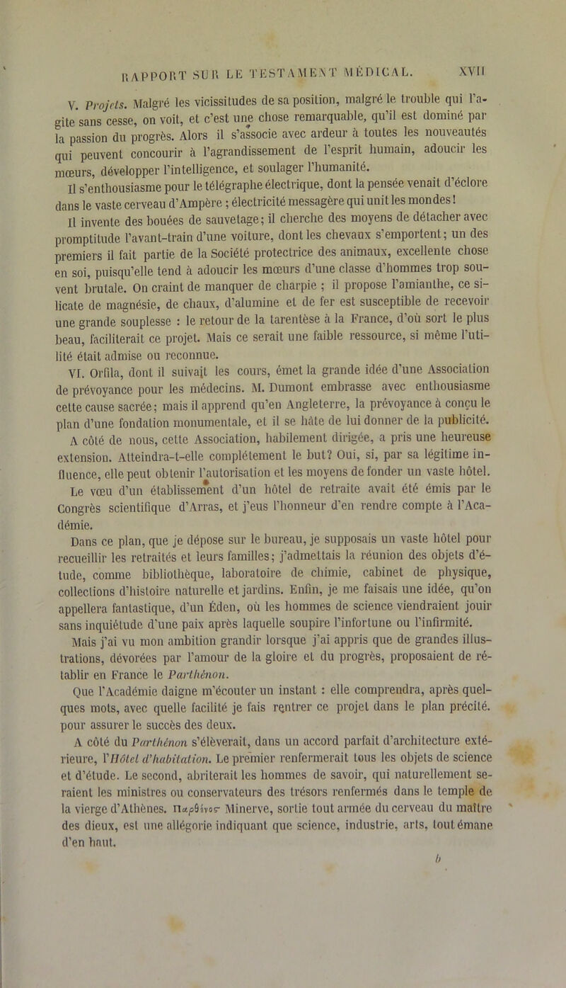V. Projets. Malgré les vicissitudes de sa position, malgré le trouble qui l’a- gitesans cesse, on voit, et c’est une chose remarquable, qu’il est dominé par la passion du progrès. Alors il s’associe avec ardeur à toutes les nouveautés qui peuvent concourir à l’agrandissement de l’esprit humain, adoucir les mœurs, développer l’intelligence, et soulagei 1 humanité. Il s’enthousiasme pour le télégraphe électrique, dont la pensée venait d’éclore dans le vaste cerveau d’Ampère ; électricité messagère qui unit les mondes ! Il invente des bouées de sauvetage; il cherche des moyens de détacher avec promptitude l’avant-train d’une voilure, dont les chevaux s’emportent; un des premiers il fait partie de la Société protectrice des animaux, excellente chose en soi, puisqu’elle tend à adoucir les mœurs d’une classe d’hommes trop sou- vent brutale. On craint de manquer de charpie ; il propose l’amianthe, ce si- licate de magnésie, de chaux, d’alumine et de fer est susceptible de recevoir une grande souplesse : le retour de la larentèse à la France, d où sort le plus beau, faciliterait ce projet. Mais ce serait une faible ressource, si même l’uti- lité était admise ou reconnue. VI. Orfila, dont il suivait les cours, émet la grande idée d'une Association de prévoyance pour les médecins. M. Dumont embrasse avec enthousiasme celte cause sacrée; mais il apprend qu’en Angleterre, la prévoyance à conçu le plan d’une fondation monumentale, et il se bête de lui donner de la publicité. A côté de nous, cette Association, habilement dirigée, a pris une heureuse extension. Atteindra-t-elle complètement le but? Oui, si, par sa légitime in- fluence, elle peut obtenir l’autorisation et les moyens de fonder un vaste hôtel. Le vœu d’un établissenfent d’un hôtel de retraite avait été émis par le Congrès scientifique d’Arras, et j’eus l’honneur d’en rendre compte à l’Aca- démie. Dans ce plan, que je dépose sur le bureau, je supposais un vaste hôtel pour recueillir les retraités et leurs familles; j’admettais la réunion des objets d’é- tude, comme bibliothèque, laboratoire de chimie, cabinet de physique, collections d’histoire naturelle et jardins. Enfin, je me faisais une idée, qu’on appellera fantastique, d’un Éden, où les hommes de science viendraient jouir sans inquiétude d’une paix après laquelle soupire l’infortune ou l’infirmité. Mais j’ai vu mon ambition grandir lorsque j’ai appris que de grandes illus- trations, dévorées par l’amour de la gloire et du progrès, proposaient de ré- tablir en France le Parthênon. Que l'Académie daigne m’écouter un instant : elle comprendra, après quel- ques mots, avec quelle facilité je fais rentrer ce projet dans le plan précité, pour assurer le succès des deux. A côté du Parthênon s’élèverait, dans un accord parfait d’architecture exté- rieure, Vil ôte t d'habitation. Le premier renfermerait tous les objets de science et d’étude. Le second, abriterait les hommes de savoir, qui naturellement se- raient les ministres ou conservateurs des trésors renfermés dans le temple de la vierge d’Athènes, n^ü-tvos- Minerve, sortie tout armée du cerveau du maître des dieux, est une allégorie indiquant que science, industrie, arts, tout émane d’en haut. b