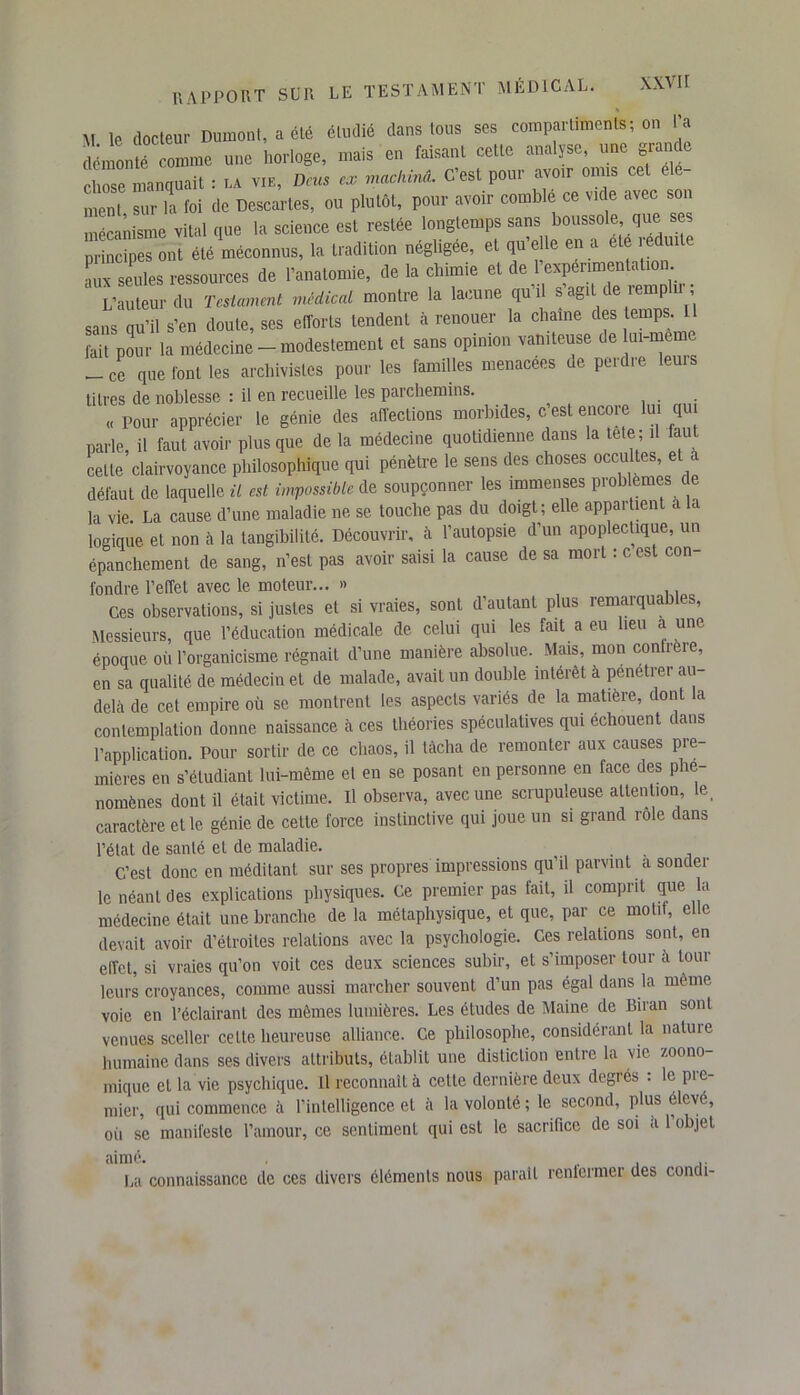 M le docteur Dumont, a été étudié dans tous ses compartiments; on l’a démonté comme une horloge, mais en faisant cette analyse, une grande chose manquait : la vie, Dcus ex machina. C’est pour avoir omis cet ment, sur la foi de Descaries, ou plutôt, pour avoir comble ce vide avec son mécanisme vital que la science est restée longtemps sans boussole, que principes ont été méconnus, la tradition négligée, et qu’elle en a été redmte au^seules ressources de l’anatomie, de la chimie et de l’expérimentation L’auteur du Testament médical montre la lacune qu’il s agit de iempli. , sans qu’il s’en doute, ses efforts tendent à renouer la chaîne des temps. U fait pour la médecine - modestement et sans opinion vaniteuse de ui-meme -ce que font les archivistes pour les familles menacées de perdre leuis titres de noblesse : il en recueille les parchemins. «Pour apprécier le génie des affections morbides, c est encore lui qui parle, il faut avoir plus que de la médecine quotidienne dans la tete ; il faut celte clairvoyance philosophique qui pénètre le sens des choses occultes, et a défaut de laquelle il est impossible de soupçonner les immenses problèmes de la vie. La cause d’une maladie ne se touche pas du doigt; elle appaitient a la logique et non à la tangibilité. Découvrir, à l’autopsie d’un apoplectique, un épanchement de sang, n’est pas avoir saisi la cause de sa mort : cest con- fondre l’effet avec le moteur... » Ces observations, si justes et si vraies, sont d’autant plus remarquables, Messieurs, que l’éducation médicale de celui qui les fait a eu heu a une époque où l’organicisme régnait d’une manière absolue. Mais, mon conlrere, en sa qualité de médecin et de malade, avait un double intérêt à pénétrer au delà de cet empire où se montrent les aspects variés de la matière, dont a contemplation donne naissance à ces théories spéculatives qui échouent dans l’application. Pour sortir de ce chaos, il tâcha de remonter aux causes pre- mières en s’étudiant lui-même et en se posant en personne en face des plie nomènes dont il était victime. U observa, avec une scrupuleuse attention le. caractère et le génie de cette force instinctive qui joue un si grand rôle dans l’état de santé et de maladie. ... C’est donc en méditant sur ses propres impressions qu’il parvint a sonder le néant des explications physiques. Ce premier pas fait, il comprit que la médecine était une branche de la métaphysique, et que, par ce motif, elle devait avoir d’étroites relations avec la psychologie. Ces relations sont, en effet, si vraies qu’on voit ces deux sciences subir, et s’imposer tour à tour leurs croyances, comme aussi marcher souvent d’un pas égal dans la même voie en l’éclairant des mêmes lumières. Les études de Maine de Biran sont venues sceller cette heureuse alliance. Ce philosophe, considérant la nature humaine dans ses divers attributs, établit une disticlion entre la vie zoono- mique et la vie psychique. Il reconnaît à cette dernière deux degrés : le pre- mier, qui commence à l’intelligence et à la volonté; le second, plus élevé, oii se manifeste l’amour, ce sentiment qui est le sacrifice de soi a 1 objet aimé. . La connaissance de ces divers éléments nous parait renlcrmer des concti-