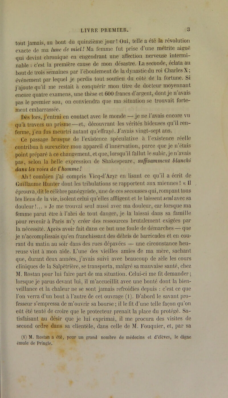 tout jamais, au bout du quinzième jour! Oui, telle a été la révolution exacte de ma lune de miel! Ma femme fut prise d’une métrite aiguë qui devint chronique en engendrant une affection nerveuse intermi- nable : c’est la première cause de mon désastre. La seconde, éclata au bout de trois semaines par l’éboulement de la dynastie du roi Charles X; événement par lequel je perdis tout soutien du côté de la fortune. Si j’ajoute qu’il me restait à conquérir mon titre de docteur moyennant encore quatre examens, une thèse et 600 francs d’argent, dont je n’avais pas le premier sou, on conviendra que ma situation se trouvait forte- ment embarrassée. Dès lors, j’entrai en contact avec le monde — je ne l’avais encore vu qu’à travers un prisme — et, découvrant les vérités hideuses qu’il ren- ferme, j’en fus meurtri autant qu’effrayé. J’avais vingt-sept ans. Ce passage brusque de l’existence spéculative à l’existence réelle contribua à surexciter mon appareil d’innervation, parce que je n’étais point préparé à ce changement, et que, lorsqu’il fallut le subir, je n’avais pas, selon la belle expression de Shakespeare, suffisamment blanchi dans les voies de l’homme! Ah ! combien j’ai compris Vicq-d’Azyr en lisant ce qu’il a écrit de Guillaume Hunter dont les tribulations se rapportent aux miennes ! « Il éprouva, dit le célèbre panégyriste, une de ces secousses qui, rompant tous les liens de la vie, isolent celui qu’elles affligent et le laissent seul avec sa douleur!... » Je me trouvai seul aussi avec ma douleur, car lorsque ma femme parut être à l’abri de tout danger, je la laissai dans sa famille pour revenir à Paris m’y créer des ressources brutalement exigées par la nécessité. Après avoir fait dans ce but une foule de démarches — que je n’accomplissais qu’en franchissant des débris de barricades et en cou- rant du matin au soir dans des rues dépavées — une circonstance heu- reuse vint à mon aide. L’une des vieilles amies de ma mère, sachant que, durant deux années, j’avais suivi avec beaucoup de zèle les cours cliniques de la Salpêtrière, se transporta, malgré sa mauvaise santé, chez M. Rostan pour lui faire part de ma situation. Celui-ci me fit demander; lorsque je parus devant lui, il m’accueillit avec une bonté dont la bien- veillance et la chaleur ne se sont jamais refroidies depuis : c’est ce que l’on verra d’un bout à l’autre de cet ouvrage (1). D’abord le savant pro- fesseur s’empressa de m'ouvrir sa bourse ; il le fit d’une telle façon qu’on eût été tenté de croire que le protecteur prenait la place du protégé. Sa- tisfaisant au désir que je lui exprimai, il me procura des visites de second ordre dans sa clientèle, dans celle de M. Fouquier, et, par sa (1) M. Rostan a été, pour un grand nombre de médecins et d’élèves, le digne émule de Pringlc.