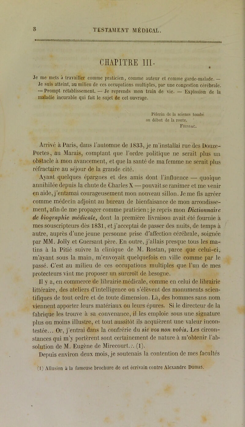 CHAPITRE III- • Je me mets à travailler comme praticien, comme auteur et comme garde-malade. — Je suis atteint, au milieu de ces occupations multiples, par une congestion cérébrale. — Prompt rétablissement. — Je reprends mon train de vie. — Explosion de la maladie incurable qui fait le sujet de cet ouvrage. Pèlerin de la science tombé au début de la route. Foissac. Arrivé à Paris, dans l'automne de 1833, je m’installai rue des Douze- Portes, au Marais, comptant que l’ordre politique ne serait plus un obstacle à mon avancement, et que la santé de ma femme ne serait plus réfractaire au séjour de la grande cité. Ayant quelques épargnes et des amis dont l’influence — quoique annihilée depuis la chute de Charles X — pouvait se ranimer et me venir en aide, j’entamai courageusement mon nouveau sillon. Je me fis agréer comme médecin adjoint au bureau de bienfaisance de mon arrondisse- ment, afin de me propager comme praticien; je repris mon Dictionnaire de biographie médicale, dont la première livraison avait été fournie à mes souscripteurs dès 1831, et j’acceptai de passer des nuits, de temps il autre, auprès d’une jeune personne prise d'affection cérébrale, soignée par MM. Jolly et Guersant père. En outre, j’allais presque tous les ma- tins à la Pitié suivre la clinique de M. Rostan, parce que celui-ci, m’ayant sous la main, m’envoyait quelquefois en ville comme par le passé. C’est au milieu de ces occupations multiples que l’un de mes protecteurs vint me proposer un surcroît de besogne. Il y a, en commerce de librairie médicale, comme en celui de librairie littéraire, des ateliers d’intelligence ou s’élèvent des monuments scien- tifiques de tout ordre et de toute dimension. Là, des hommes sans nom viennent apporter leurs matériaux ou leurs épures. Si le directeur de la fabrique les trouve à sa convenance, il les emploie sous une signature plus ou moins illustre, et tout aussitôt ils acquièrent une valeur incon- testée... Or, j’entrai dans la confrérie du sic vos non vobis. Les circon- stances qui m’y portèrent sont certainement de nature à m’obtenir l'ab- solution de M. Eugène de Mirecourt..'. (1). Depuis environ deux mois, je soutenais la contention de mes facultés '(1) Allusion à la fameuse brochure de cet écrivain contre Alexandre Dumas.