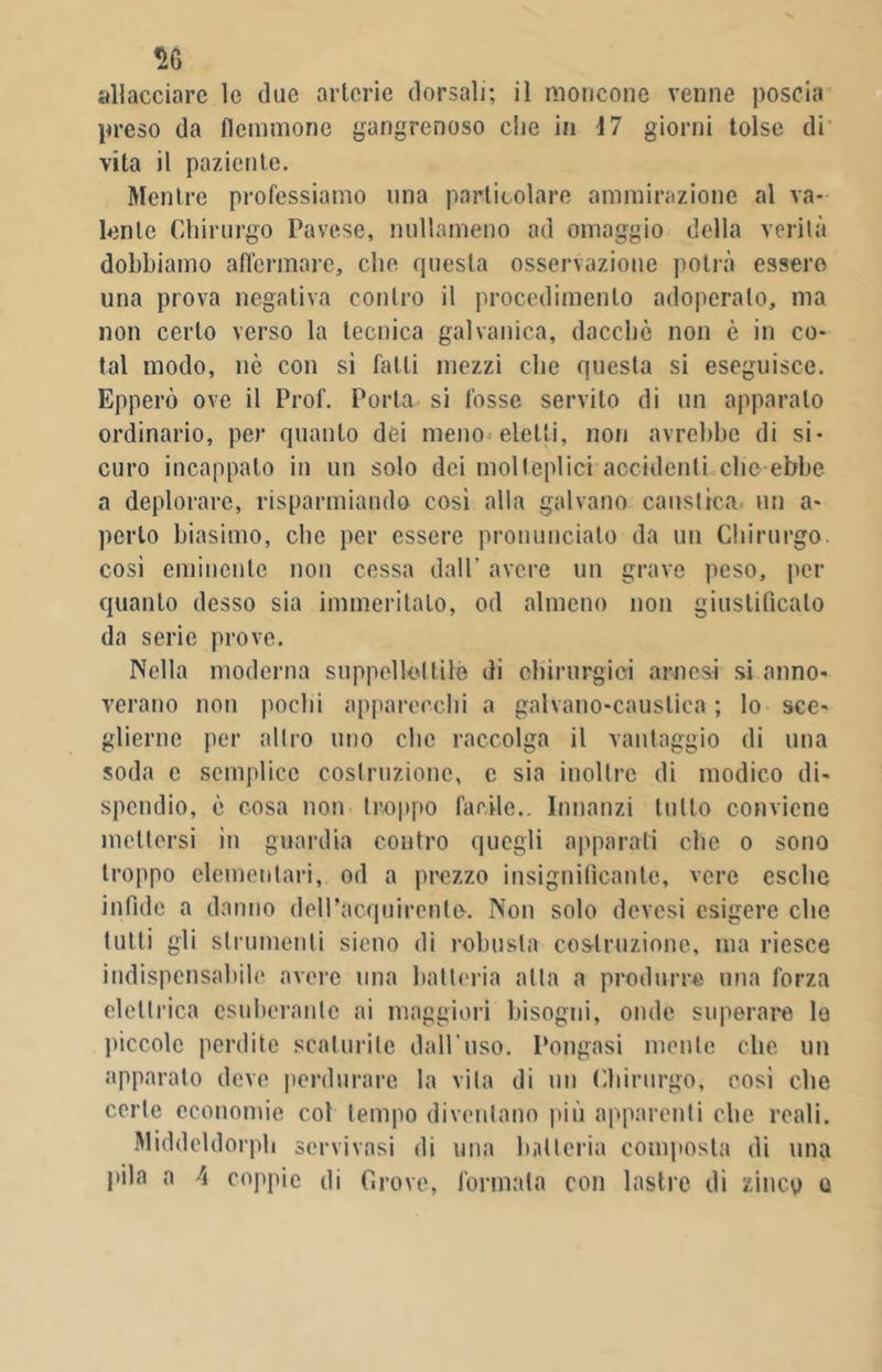 % allacciare le due arterie dorsali; il moncone venne poscia preso da flemmone gangrenoso che in 17 giorni tolse di vita il paziente. Mentre professiamo una particolare ammirazione al va- lente Chirurgo Pavese, nullameno ad omaggio della verità dobbiamo affermare, che questa osservazione potrà essere una prova negativa contro il procedimento adoperalo, ma non certo verso la tecnica galvanica, dacché non è in co- tal modo, nò con si falli mezzi che questa si eseguisce. Epperò ove il Prof. Porta si fosse servito di un apparato ordinario, per quanto dei meno eletti, non avrebbe di si- curo incappato in un solo dei molteplici accidenti clic ebbe a deplorare, risparmiando cosi alla galvano caustica un a- porlo biasimo, che per essere pronuncialo da un Chirurgo così eminente non cessa dall' avere un grave peso, per quanto desso sia immeritato, od almeno non giustificalo da serie prove. Nella moderna suppellettile di chirurgici arnesi si anno- verano non pochi apparecchi a galvano-caustica ; lo sce- glierne per altro uno che raccolga il vantaggio di una soda e semplice costruzione, e sia inoltre di modico di- spendio, è cosa non troppo facile.. Innanzi tutto conviene mettersi in guardia contro quegli apparati che o sono troppo elementari, od a prezzo insignificante, vere esche infide a danno deiraoquirente. Non solo devesi esigere che tutti gii strumenti sietio di robusta costruzione, ma riesce indispensabile avere una batteria atta a produrre una forza elettrica esuberante ai maggiori bisogni, onde superare le piccole perdite scaturite dall'uso. Pongasi mente che un apparato deve perdurare la vita di un Chirurgo, eosi che certe economie col tempo diventano più apparenti elio reali. Middeldorph servivasi di una batteria composta di una pila a \ coppie di Grove, formata con lastre di zincp o