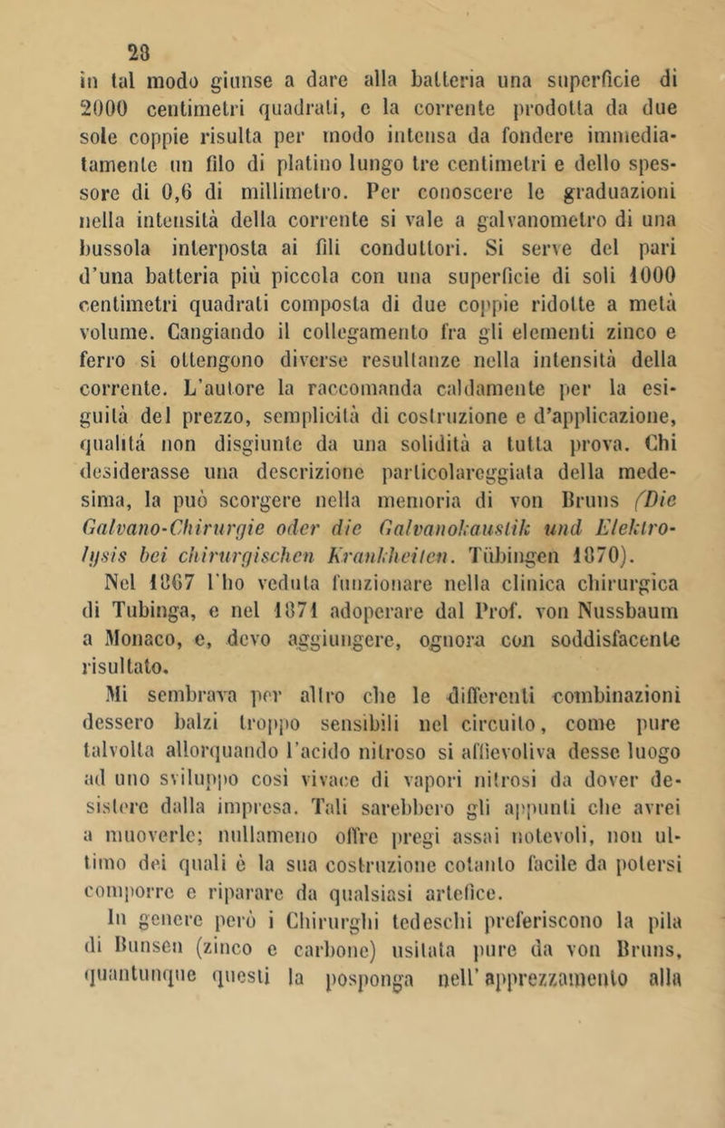 in tal modo giunse a dare alla batteria una superficie dì 2000 centimetri quadrali, c la corrente prodotta da due sole coppie risulta per modo intensa da fondere immedia- tamente un filo di platino lungo tre centimetri e dello spes- sore di 0,6 di millimetro. Per conoscere le graduazioni nella intensità della corrente si vale a galvanometro di una bussola interposta ai fili conduttori. Si serve del pari d’una batteria più piccola con una superficie di soli 1000 centimetri quadrati composta di due coppie ridotte a metà volume. Cangiando il collegamento fra gli elementi zinco e ferro si ottengono diverse resullanze nella intensità della corrente. L’autore la raccomanda caldamente per la esi- guità del prezzo, semplicità di costruzione e d’applicazione, qualità non disgiunte da una solidità a tutta prova. Chi desiderasse una descrizione particolareggiata della mede- sima, la può scorgere nella memoria di von Bruns (Die Galvano-Chirurgie odor die Galvanokauslìk and E lek tro- ll) vis bei chirurgìschen Krankheiten. Tùbingen 1870). Nel 1867 I lio veduta funzionare nella clinica chirurgica di Tubinga, e nel 1871 adoperare dal Prof, von Nussbaum a Monaco, c, devo aggiungere, ognora con soddisfacente risultato. Mi sembrava per altro che le differenti combinazioni dessero balzi troppo sensibili nel circuito, come pure talvolta allorquando l'acido nitroso si affievoliva desse luogo ad uno sviluppo così vivace di vapori nitrosi da dover de- sistere dalla impresa. Tali sarebbero gli appunti che avrei a muoverle; nullameno offre pregi assai notevoli, non ul- timo dei quali è la sua costruzione cotanto facile da potersi comporre e riparare da qualsiasi artefice. In genere però i Chirurghi tedeschi preferiscono la pila di Ilunsen (zinco e carbone) usilata pure da von Bruns, quantunque questi la posponga nell’ apprezzamento alla