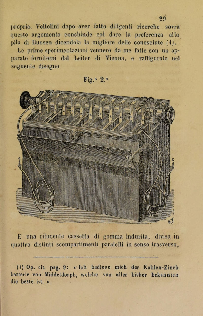 propria. Voltolini dopo aver fatto diligenti ricerche sovra questo argomento concliiude col dare la preferenza alla pila di Bunsen dicendola la migliore delle conosciute (t). Le prime sperimentazioni vennero da me fatte con un ap- parato fornitami dal Leiler di Vienna, e raffiguralo nel seguente disegno Fig.a 2.a E lina rilucente cassetta di gomma indurita, divisa in quattro distinti scompartimenti paralelli in senso trasverso. (I) Op. cit. pag. 9: « leh bedicnc mich dcr Kohlen-Zincli batterie von Middcldoiph, wclcbc von alter bisher bekanntcn die bestc ist. >