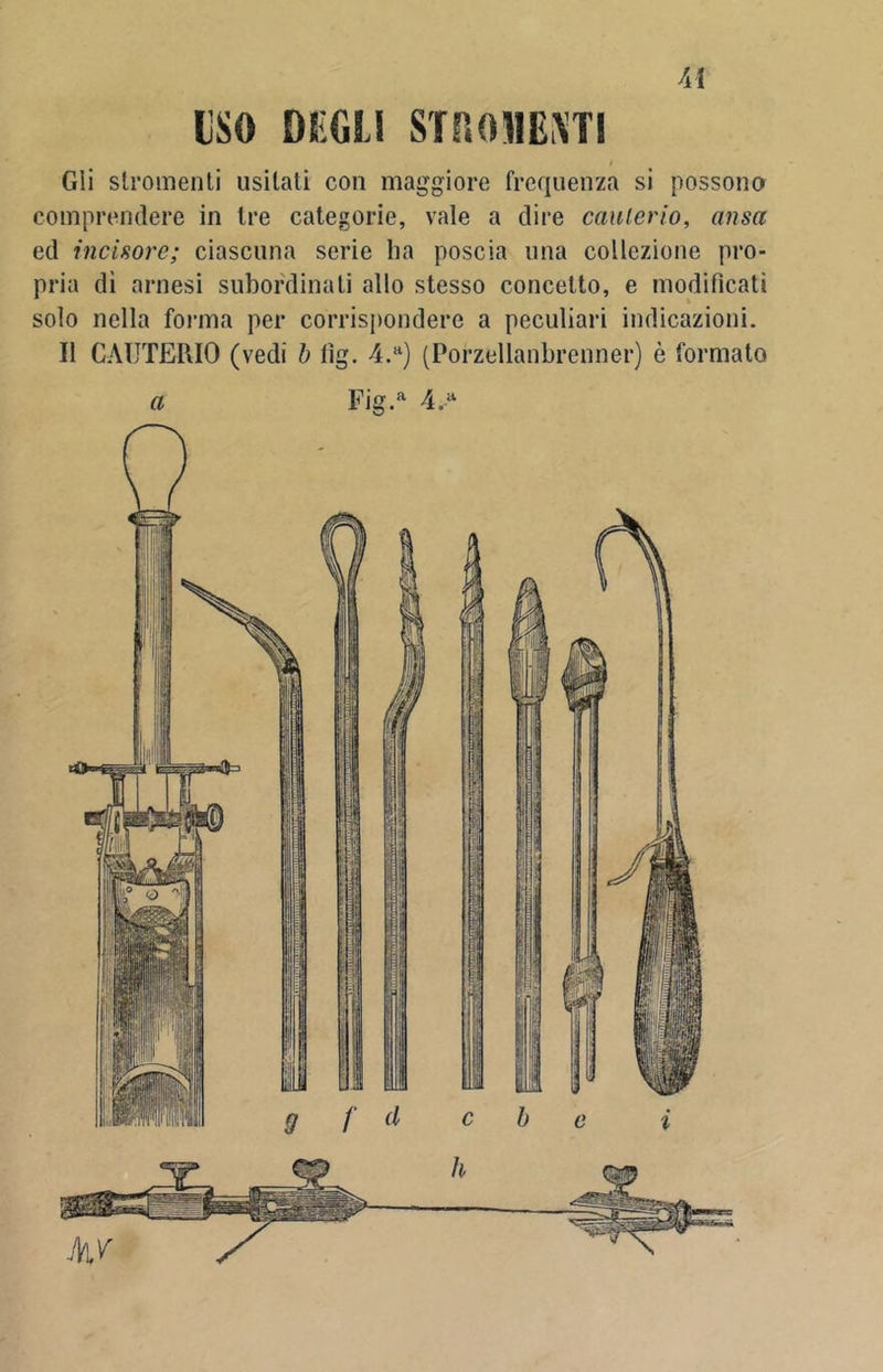 Ai ISO DEGÙ STROJ1ENT1 i Gii stromenti usilati con maggiore frequenza si possono comprendere in Ire categorie, vale a dire cauterio, ansa ed incisore; ciascuna serie ha poscia una collezione pro- pria di arnesi subordinati allo stesso concetto, e modificati solo nella forma per corrispondere a peculiari indicazioni. Il CAUTERIO (vedi b lìg. 4.a) (Porzellanbrenner) è formato