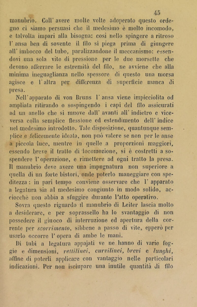 manubrio. Coll' avere molte volte adoperato questo orde- gno ci siamo persuasi che il medesimo è molto incomodo, e talvolta impari alla bisogna: cosi nello spingere a ritroso 1’ ansa ben di sovente il filo si piega prima di giungere all’ imbocco del tubo, paralizzandone il meccanismo: essen- dovi una sola vite di pressione per le due morsette che devono atterrare le estremità del filo, ne avviene che alla minima ineguaglianza nello spessore di questo una morsa agisce e l’altra per differenza di superfìcie manca di presa. Nell’apparato di von Bruns 1’ ansa viene impicciolita od ampliata ritirando o sospingendo i capi del fìlo assicurati ad un anello clic si muove dall’ avanti all’ indietro c vice- versa colla semplice flessione ed estendimenlo dell’ indice nel medesimo introdotto. Tale disposizione, quantunque sem- plice e felicemente ideata, non può valere se non per le anse a piccola luce, mentre in quelle a proporzioni maggiori, essendo breve il tratto di locomozione, si è costretti a so- spendere l’operazione, c rimettere ad ogni tratto la presa. Il manubrio deve avere una impugnatura non superiore a quella di un forte bistori, onde poterlo maneggiare con spe- ditezza : in pari tempo conviene osservare clic 1’ apparato a legatura sia al medesimo congiunto in modo solido, ac- ciocché non abbia a sfuggire durante Tatto operativo. Sovra questo riguardo il manubrio di Le iter lascia molto a desiderare, c per soprasscllo ha lo svantaggio di non possedere il giuoco di interruzione ed apertura della cor- rente per scorrimento, sibbene a passo di vile, epperò per usarlo occorre T opera di ambe le mani. Di tubi a legatura appajati ve ne hanno di varie fog- gio e dimensioni, rettilìnei, curvilinei, brevi c lunghi, affine di poterli applicare con vantaggio nelle particolari indicazioni. Per non isciupare una inutile quantità di filo