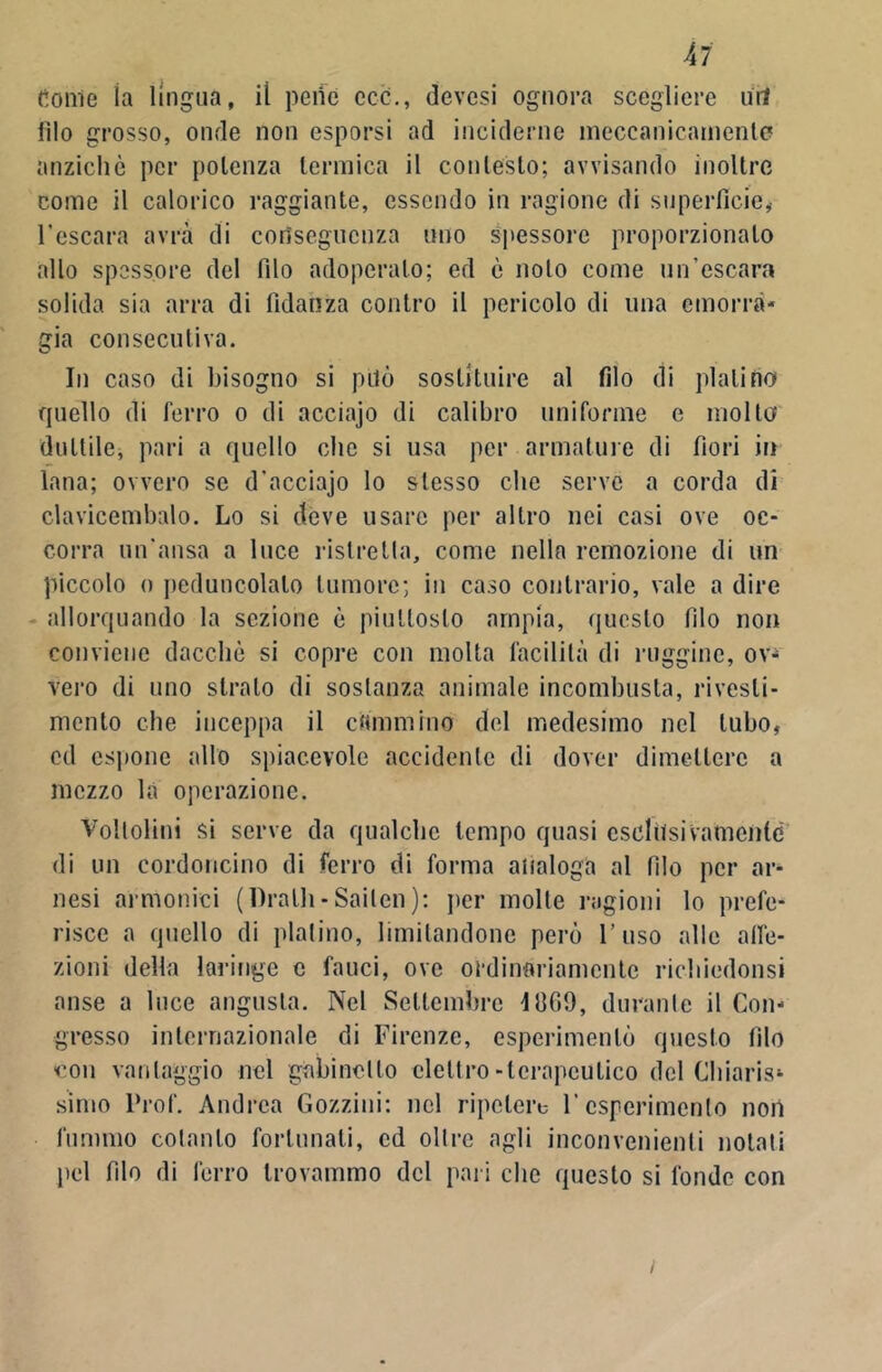 Al dome ia lingua, iì pene cc-c., devesi ognora scegliere uri filo grosso, onde non esporsi ad inciderne meccanicamente anziché per potenza termica il contesto; avvisando inoltre come il calorico raggiante, essendo in ragione di superficie,- l'escara avrà di conseguenza uno spessore proporzionato allo spessore del filo adoperalo; ed c nolo come un’escara solida sia arra di fidanza contro il pericolo di una emorra- gia consecutiva. In caso di bisogno si pilo sostituire al filo di platino quello di ferro o di acciajo di calibro uniforme e molto duttile, pari a quello clic si usa per armature di fiori in lana; ovvero se d’acciajo lo stesso che serve a corda di clavicembalo. Lo si deve usare per altro nei casi ove oc- corra un'ansa a luce ristretta, come nella remozione di un piccolo o peduncolato tumore; in caso contrario, vale a dire allorquando la sezione è piuttosto ampia, questo filo non conviene dacché si copre con molta facilità di ruggine, ov- vero di uno strato di sostanza animale incombusta, rivesti- mento che inceppa il cammino del medesimo nel tubo, ed espone allo spiacevole accidente di dover dimettere a mezzo la operazione. Voltolini si serve da qualche tempo quasi esclusivamente di un cordoncino di ferro di forma analoga al filo per ar- nesi armonici (l)ralh-Sailen): per molle ragioni lo prefe- risce a quello di platino, limitandone però l’uso alle affe- zioni della laringe c fauci, ove ordinariamente riehiedonsi anse a luce angusta. Nel Settembre 1809, durante il Con- gresso internazionale di Firenze, esperimento questo filo con vantaggio nel gabinetto elettro-terapeutico del Chiaris- simo Prof. Andrea Gozzini: nel ripetere l’esperimento non fummo cotanto fortunali, ed oltre agli inconvenienti notati pel filo di ferro trovammo del pari che questo si fonde con