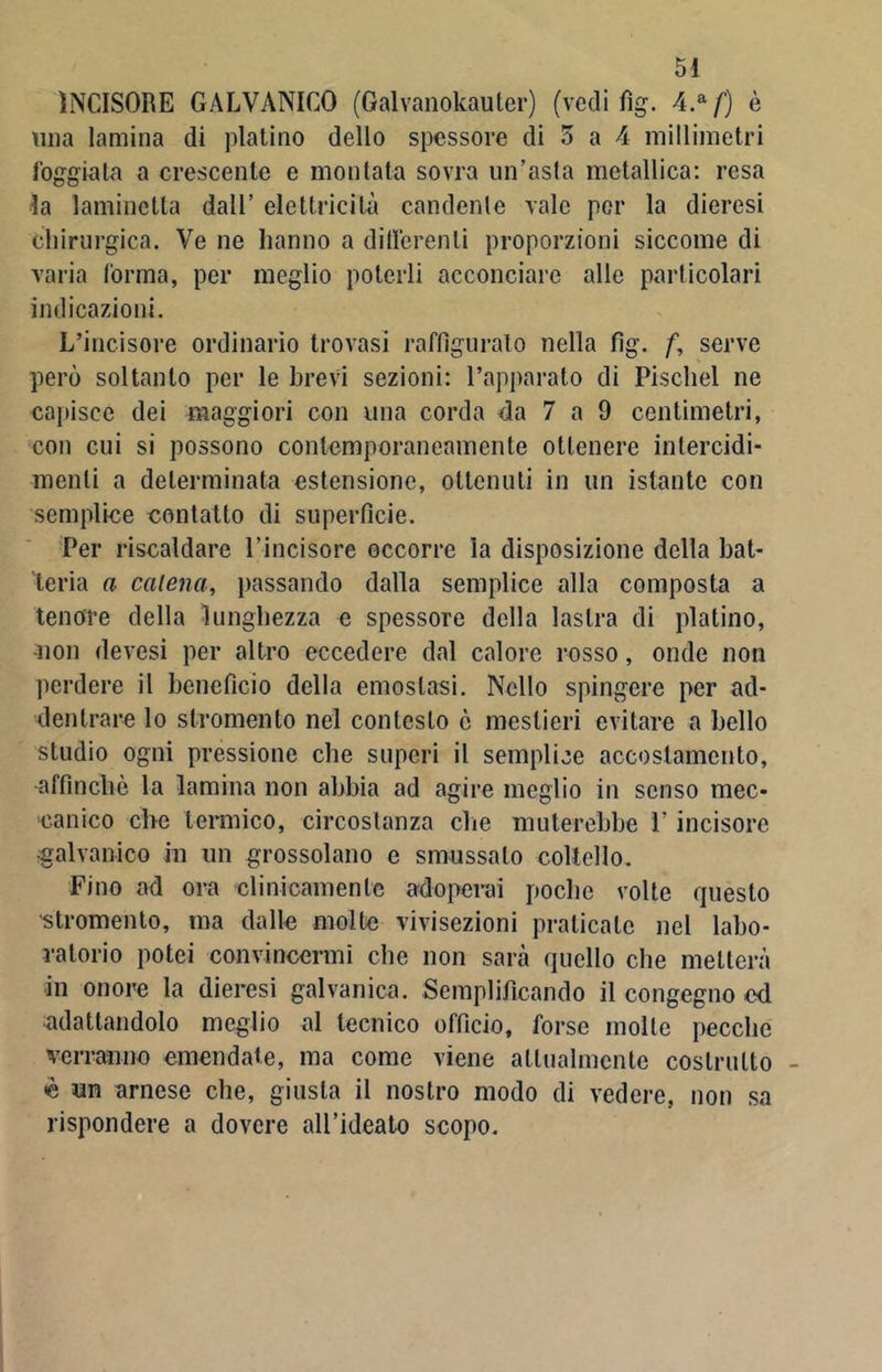 INCISORE GALVANICO (Galvanokauter) (vedi fìg. 4.a/) è una lamina di platino dello spessore di 5 a 4 millimetri foggiata a crescente e montata sovra un’asta metallica: resa la 1 ammetta dall’ elettricità candente vale per la dieresi chirurgica. Ve ne hanno a differenti proporzioni siccome di varia forma, per meglio poterli acconciare alle particolari indicazioni. L’incisore ordinario trovasi raffigurato nella fìg. f, serve però soltanto per le brevi sezioni: l’apparato di Pischel ne capisce dei maggiori con una corda da 7 a 9 centimetri, con cui si possono contemporaneamente ottenere intercidi- mene a determinata estensione, ottenuti in un istante con semplice contatto di superfìcie. Per riscaldare l’incisore occorre la disposizione della bat- teria a catena, passando dalla semplice alla composta a tenore della lunghezza e spessore della lastra di platino, non devesi per altro eccedere dal calore rosso, onde non perdere il benefìcio della emostasi. Nello spingere per ad- dentrare lo strumento nel contesto ò mestieri evitare a bello studio ogni pressione che superi il semplice accostamento, affinchè la lamina non abbia ad agire meglio in senso mec- canico che termico, circostanza che muterebbe ì’ incisore •galvanico in un grossolano c smussalo coltello. Fino ad ora clinicamente adoperai poche volte questo •stromento, ma dalle molte vivisezioni praticate nel labo- ratorio potei convincermi che non sarà quello che metterà in onore la dieresi galvanica. Semplificando il congegno ed adattandolo meglio al tecnico officio, forse molle pecche verranno emendate, ma come viene attualmente costrutto <è un arnese che, giusta il nostro modo di vedere, non sa rispondere a dovere all’ideato scopo.