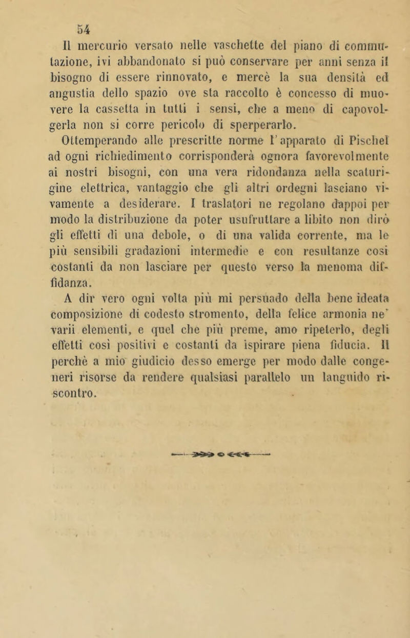 Il mercurio versato nelle vaschette del piano di commu- tazione, ivi abbandonato si può conservare per anni senza il bisogno di essere rinnovato, e mercè la sua densità ed angustia dello spazio ove sta raccolto è concesso di muo- vere la cassetta in tutti i sensi, che a meno di capovol- gerla non si corre pericolo di sperperarlo. Ottemperando alle prescritte norme l’apparato di Piscile! ad ogni ricliiedimento corrisponderà ognora favorevolmente ai nostri bisogni, con una vera ridondanza nella scaturi- gine elettrica, vantaggio che gli altri ordegni lasciano vi- vamente a desiderare. I traslatori ne regolano dappoi per modo la distribuzione da poter usufruttare a libilo non dirò gli elTetti di una debole, o di una valida corrente, ma le più sensibili gradazioni intermedie e con resultanze cosi costanti da non lasciare per questo verso la menoma dif- fìdanza. A dir vero ogni volta più mi persuado della bene ideata composizione di codesto stromento, della felice armonia ne' varii elementi, e quel che più preme, amo ripeterlo, degli effetti cosi positivi e costanti da ispirare piena fiducia. Il perchè a mio giudicio desso emerge per modo dalle conge- neri risorse da rendere qualsiasi parallelo un languido ri- scontro.