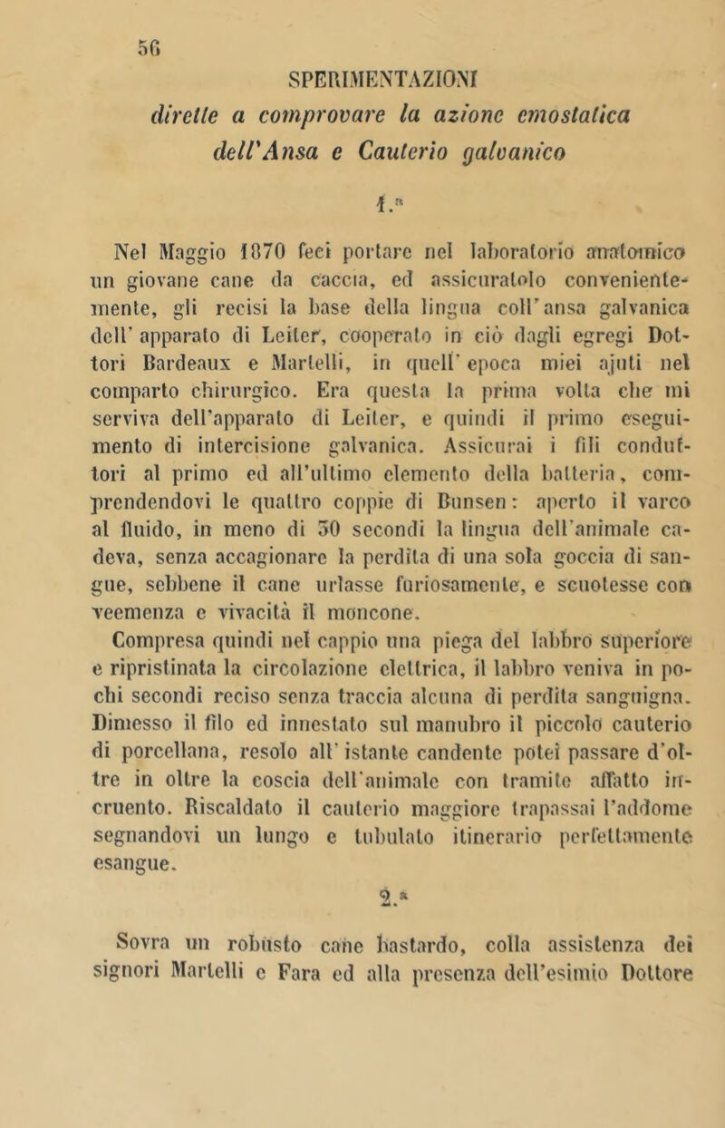 50 SPERIMENTAZIONI dirette a comprovare la azione emostatica dell'Ansa e Cauterio galvanico 1.  Nel Maggio 1070 feci portare nel laboratorio anatomica nn giovane cane da caccia, ed assicuratolo conveniente- mente, gli recisi la base della lingua coll'ansa galvanica dell’ apparato di Leiter, cooperato in ciò dagli egregi Dot- tori Bardeaux e Martelli, in quell' epoca miei ajuti nel comparto chirurgico. Era questa la prima volta che mi serviva dell’apparato di Leiter, e quindi il primo esegui- mento di intercisione galvanica. Assicurai i fili condut- tori al primo ed all’ultimo elemento della batteria, com- prendendovi le quattro coppie di Bunsen : aperto il varco al fluido, in meno di 50 secondi la lingua dell'animale ca- deva, senza accagionare la perdila di una sola goccia di san- gue, sebbene il cane urlasse furiosamente, e scuotesse con veemenza e vivacità il moncone. Compresa quindi net cappio una piega del labbro superiore e ripristinata la circolazione elettrica, il labbro veniva in po- chi secondi reciso senza traccia alcuna di perdita sanguigna. Dimesso il filo ed innestato sul manubro il piccolo cauterio di porcellana, resolo all'istante candente potei passare d'ol- tre in oltre la coscia dell'animale con tramite affatto in- cruento. Riscaldato il cauterio maggiore trapassai l’addome segnandovi un lungo e tabulato itinerario perfettamente esangue. 2. * Sovra un robusto cane bastardo, colla assistenza dei signori Martelli c Fara ed alla presenza dell’esimio Dottore