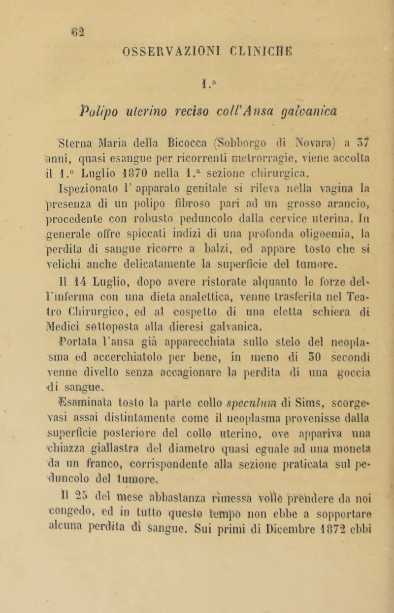 OSSERVAZIONI CLINICHE l.a Polipo uterino reciso coll'Ansa galvanica Sterna Maria della Bicocca (Sobborgo di Novara) a 37 anni, quasi esangue per ricorrenti melrorragie, viene accolla il l.° Luglio 4870 nella l.a sezione chirurgica. Ispezionalo 1’ apparalo genitale si rileva nella vagina la presenza di un polipo fibroso pari ad un grosso arancio, procedente con robusto peduncolo dalla cervice uterina. In generale offre spiccati indizi di una profonda oligoemia, la perdita di sangue ricorre a balzi, od appare tosto che si velicbi anche delicatamente la superficie del tumore. Il 14 Luglio, dopo avere ristorate alquanto le forze del* l’inferma con una dieta analettica, venne trasferita nel Tea- tro Chirurgico, ed al cospetto di una eletta schiera di Medici sottoposta alla dieresi galvanica. Portala l’ansa già apparecchiata sullo stelo del neopla- sma ed accerchiatolo per bene, in meno di 30 secondi venne divello senza accagionare la perdita di una goccia di sangue. ■Esaminata tosto la parte collo spùcttlum di Sinis, scorge- vasi assai distintamente come il neoplasma provenisse dalla superficie posteriore del collo uterino, ove appariva una chiazza giallastra del diametro quasi eguale ad mia moneta da un franco, corrispondente alla sezione praticata sul pe- duncolo del tumore. Il 25 del mese abbastanza rimessa voli è prèndere da noi congedo, ed in lutto questo tempo non ebbe a sopportare alcuna perdita di sangue. Sui primi di Dicembre 4872 oblìi