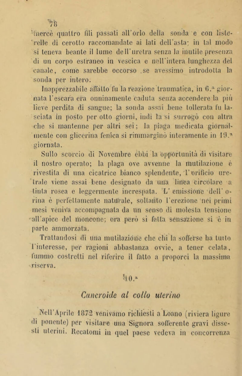 inercè quattro Pili passati all'orlo della sonda e con liste- 'relle di cerotto raccomandate ai lati dell’asta; in tal modo si teneva beante il lume dell'uretra senza la inutile presenza di un corpo estraneo in vescica e nell'intera lunghezza del canale, come sarebbe occorso .se avessimo introdotta la sonda per intero. Inapprezzabile affatto fu la reazione traumatica, in G.a gior- nata l’escara era onninamente caduta senza accendere la più lieve perdita di sangue; la sonda assai bene tollerata fu la- sciata in posto per otto giorni, indi la si surrogò con altra clic si mantenne per altri sei; la piaga medicata giornal- mente con glicerina fenica si rimmarginò interamente in 19.a giornata. Sullo scorcio di Novembre ebbi la opportunità di visitare il nostro operato; la plaga ove avvenne la mulilazione è rivestita di una cicatrice bianco splendente, l’orifìcio ure- trale viene assai bene designato da una linea circolare a tinta rosea e leggermente increspata. L’ emissione dell' o- rina è perfettamente naturale, soltanto l’erezione nei primi mesi veniva accompagnala da un senso di molesta tensione -all'apice del moncone; ora però sì falla sensazione si è in ['arte ammorzata. Trattandosi di una mutilazione clic chi la sofferse ha tutto l’interesse, per ragioni abbastanza ovvie, a tener celata, fummo costretti nel riferire il fatto a proporci la massima riserva. Cancroide al collo uterino Nell'Aprile 1872 venivamo richiesti a Loano (riviera ligure di ponente) per visitare una Signora sofferente gravi disse- sti uterini. Recatomi in quel paese vedeva in concorrenza