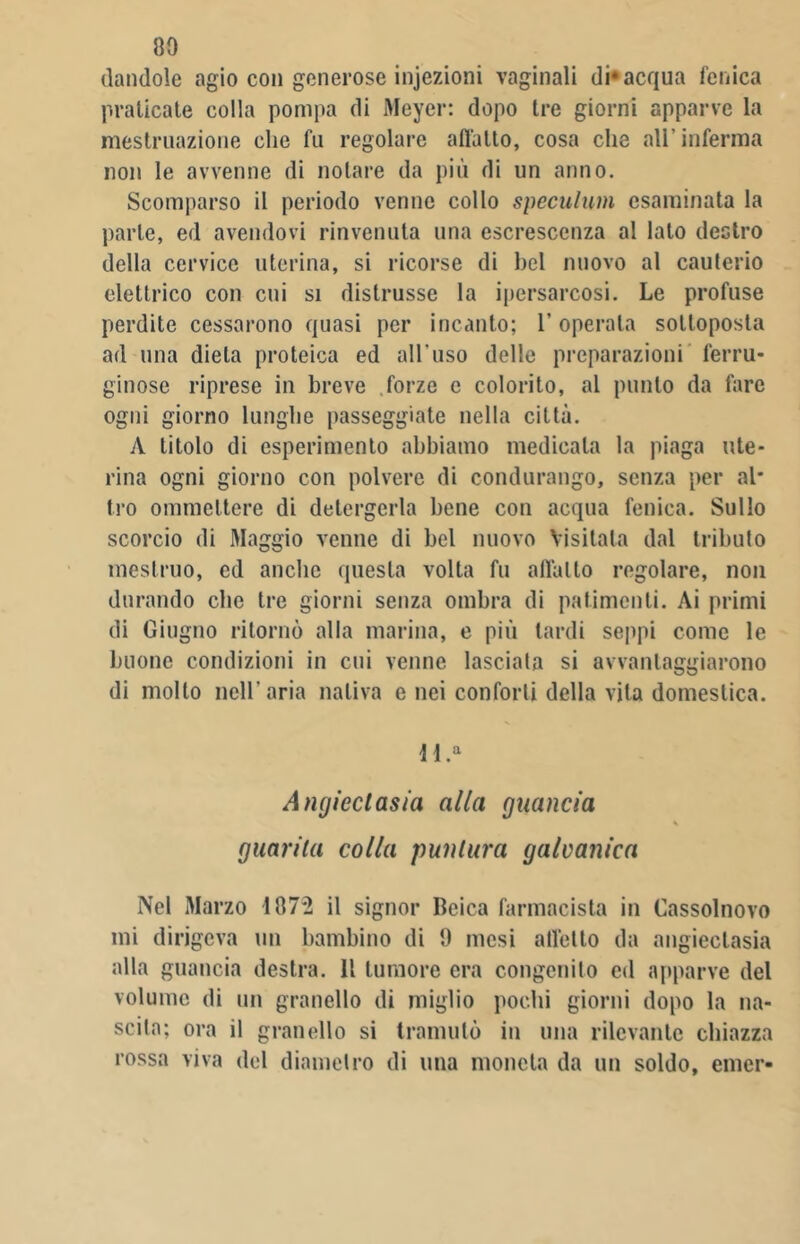 dandole agio con generose infezioni vaginali di* acqua fenica praticate colla pompa di Meyer: dopo tre giorni apparve la mestruazione che fu regolare allatto, cosa che all’inferma non le avvenne di notare da più di un anno. Scomparso il periodo venne collo speculimi esaminata la parte, ed avendovi rinvenuta una escrescenza al lato destro della cervice uterina, si ricorse di bel nuovo al cauterio elettrico con cui si distrusse la ipersarcosi. Le profuse perdite cessarono quasi per incanto; 1’operala sottoposta ad una dieta proteica ed all'uso delle preparazioni ferru- ginose riprese in breve forze e colorito, al punto da fare ogni giorno lunghe passeggiate nella città. A titolo di esperimento abbiamo medicala la piaga ute- rina ogni giorno con polvere di condurango, senza per al- tro ommeltere di detergerla bene con acqua fenica. Sullo scorcio di Maggio venne di bel nuovo Visitala dal tributo mestruo, ed anche questa volta fu allatto regolare, non durando che tre giorni senza ombra di patimenti. Ai primi di Giugno ritornò alla marina, e più tardi seppi come le buone condizioni in cui venne lasciala si avvantaggiarono di molto nell’aria nativa e nei conforti della vita domestica. Jl.a Angieclasia alla guancia s guarita colla puntura galvanica Nel Marzo 187*2 il signor Ileica farmacista in Cassolnovo mi dirigeva un bambino di 9 mesi alletto da angieclasia alla guancia destra. 11 tumore era congenito ed «apparve del volume di un granello di miglio pochi giorni dopo la na- scita; ora il granello si tramutò in una rilevante chiazza rossa viva del diametro di una moneta da un soldo, emer-