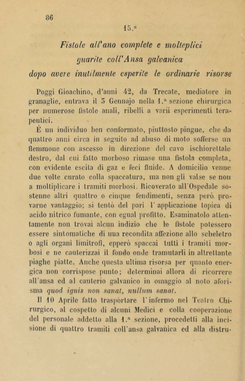 116 15.a Fistole all'ano complete e molteplici (juurile coll'Ansa galvanica dopo avere inutilmente esperite le ordinarie risorse Poggi Gioachino, d’anni 42, da Trecate, mediatore in granaglie, entrava il 5 Gennajo nella l.a sezione chirurgica per numerose fistole anali, ribelli a varii esperimenti tera- peutici. E un individuo ben conformato, piuttosto pingue, che da quattro anni circa in seguito ad abuso di molo sofferse un flemmone con ascesso in direzione del cavo ischiorei tale destro, dal cui fatto morboso rimase una fìstola completa» con evidente escila di gaz e feci fluide. A domicilio venne due volte curalo colla spaccatura, ma non gli valse se non a moltiplicare i tramili morbosi. Ricoveralo all'Ospedale so- stenne altri quattro o cinque rendimenti, senza però, pro- varne vantaggio; si tentò del pari 1' applicazione topica di acido nitrico fumante, con egual profitto. Esaminatolo atten- tamente non trovai alcun indizio che te fìstole potessero essere sintomatiche di una recondita affezione allo scheletro o agli organi limitrofi, epperò spaccai tutti i tramili mor- bosi c ne cauterizzai il fondo onde tramutarli in altrettante piaghe piatte. Anche questa ultima risorsa per quanto ener- gica non corrispose punto; determinai allora di ricorrere all'ansa ed al cauterio galvanico in omaggio al nolo afori- sma quod iqnis non sanai, nulluni sanai. 11 IO Aprile fatto trasportare l’infermo nel Teatro Chi- rurgico, al cospetto di alcuni Medici e colla cooperazione del personale addetto alla l.a sezione, procedetti alla inci- sione di quattro tramiti coll'ansa galvanica ed alla dislru-