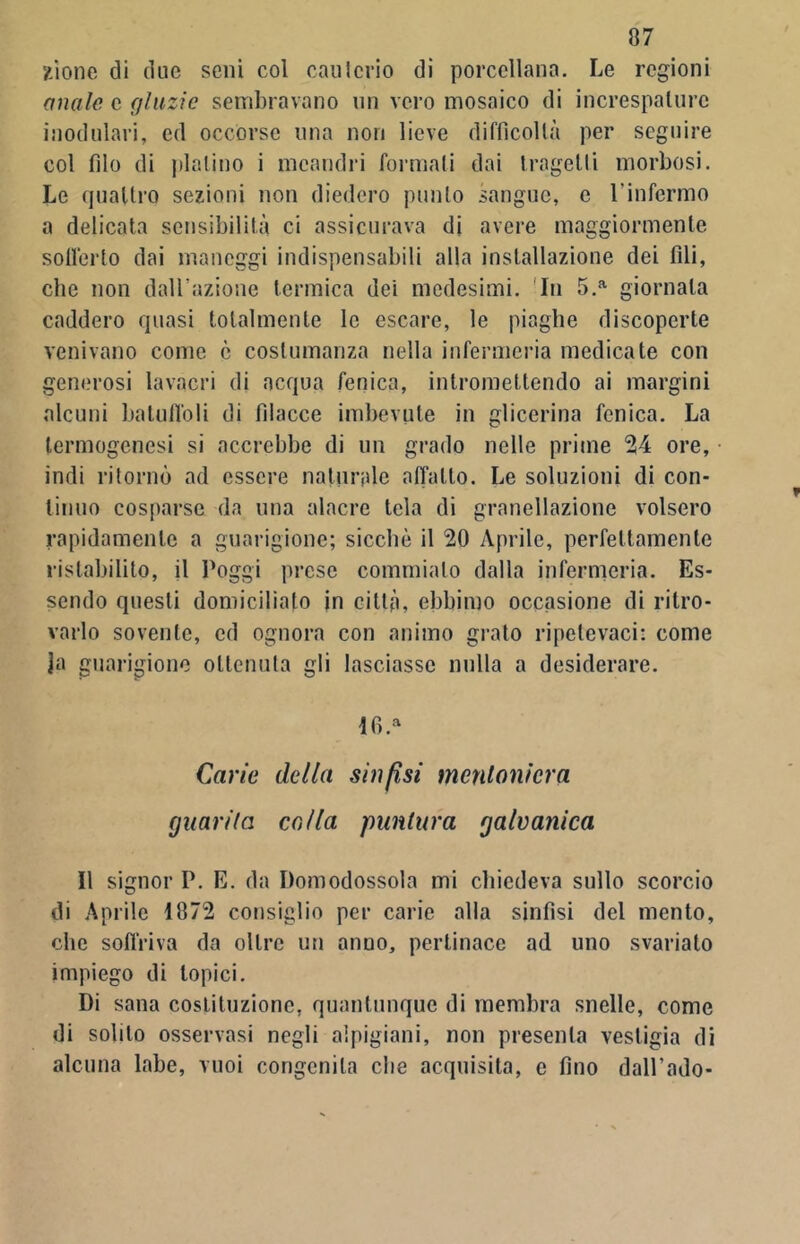 2Ìone di due seni col caniccio di porcellana. Le regioni anale c gliizic sembravano nn vero mosaico di increspalure modulari, ed occorse una non lieve difficoltà per seguire col filo di platino i meandri formali dai Iragetli morbosi. Le quattro sezioni non diedero punto sangue, e l’infermo a delicata sensibilità ci assicurava di avere maggiormente sofferto dai maneggi indispensabili alla installazione dei fili, che non dall’azione termica dei medesimi. In 5.a giornata caddero quasi totalmente le escare, le piaghe discoperte venivano come c costumanza nella infermeria medicate con generosi lavacri di acqua fenica, intromettendo ai margini alcuni batuffoli di filacce imbevute in glicerina fenica. La termogenesi si accrebbe di un grado nelle prime 24 ore, indi ritornò ad essere natiinde affatto. Le soluzioni di con- tinuo cosparse da una alacre tela di granellazione volsero rapidamente a guarigione; sicché il 20 Aprile, perfettamente ristabilito, il l'oggi prese commiato dalla infermeria. Es- sendo questi domicilialo in città, ebbimo occasione di ritro- varlo sovente, ed ognora con animo grato ripetevaci: come Ja guarigione ottenuta gii lasciasse nulla a desiderare. lfi.a Carie della sinfisi mentoniera guarda colla puntura galvanica Il signor P. E. da Domodossola mi chiedeva sullo scorcio di Aprile 1872 consiglio per carie alla sinfisi del mento, che soffriva da oltre un anuo, pertinace ad uno svariato impiego di topici. Di sana costituzione, quantunque di membra snelle, come di solilo osservasi negli alpigiani, non presenta vestigia di alcuna labe, vuoi congenita che acquisita, e fino dall’ado-
