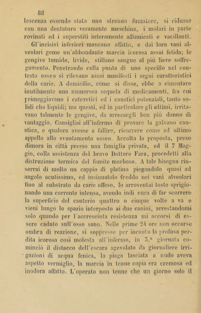 lescenza essendo stalo uno strenuo fumatore, si ridusse con una dentatura veramente meschina, i molari in parte rovinali ed i superstiti interamente affumicati e vacillanti. Gl'incisivi inferiori mancano adatto, c dai loro vani al- veolari geme un’abbondante marcia icorosa assai fetida; le gengive tumide, livide, stillano sangue al più lieve soiVre- gamenlo. Penetrando colla punta di uno specillo nel con- testo osseo si rilevano assai manifesti i segni caratteristici della carie. A domicilio, come si disse, ebbe a cimentare inutilmente una numerosa sequela di medicamenti, fra cui primeggiavano i cafe retici ed i caustici potenziali, tanto so- lidi clic liquidi; ma questi, ed in particolare gli-ultimi, irrita- vano talmente le gengive, da arrecargli ben più danno di vantaggio. Consigliai all’infermo di provare la galvano cau- stica, e qualora avesse a fallire, ricorrere come ad ultimo appello allo svuotamento osseo. Accolla la proposta, prese dimora in città presso una famiglia privata, ed il 7 Mag- gio, colla assistenza del bravo Dottore Fara, procedetti alla distruzione termica del fomite morboso. A tale bisogna rin- serrai di molto un cappio di platino piegandolo quasi ail angolo acutissimo, cd insinuatolo -freddo nei vani alveolari fino al substrato da carie offeso. Io arroventai tosto sprigio- nando una corrente intensa, avendo indi cura di far scorrere la superfìcie del cauterio quattro o cinque volte a va e vieni lungo lo spazio interposto ai due canini, arrestandomi solo quando per l accreseinta resistenza mi accorsi di es- sere caduto sull’osso sano. Nelle prime ore non occorse ombra di reazione, si soppresse per incanto la profusa per- dita icorosa così molesta all'infermo, in ó.a giornata co- minciò il distacco dell’escara agevolato da giornaliere ìrri- ■ gazioni di acqua fenica, la piaga lasciata a mulo aveva aspetto vermiglio, la marcia in tenue copia era cremosa od inodora affatto. I/opcrato non tenne clic un giorno solo il