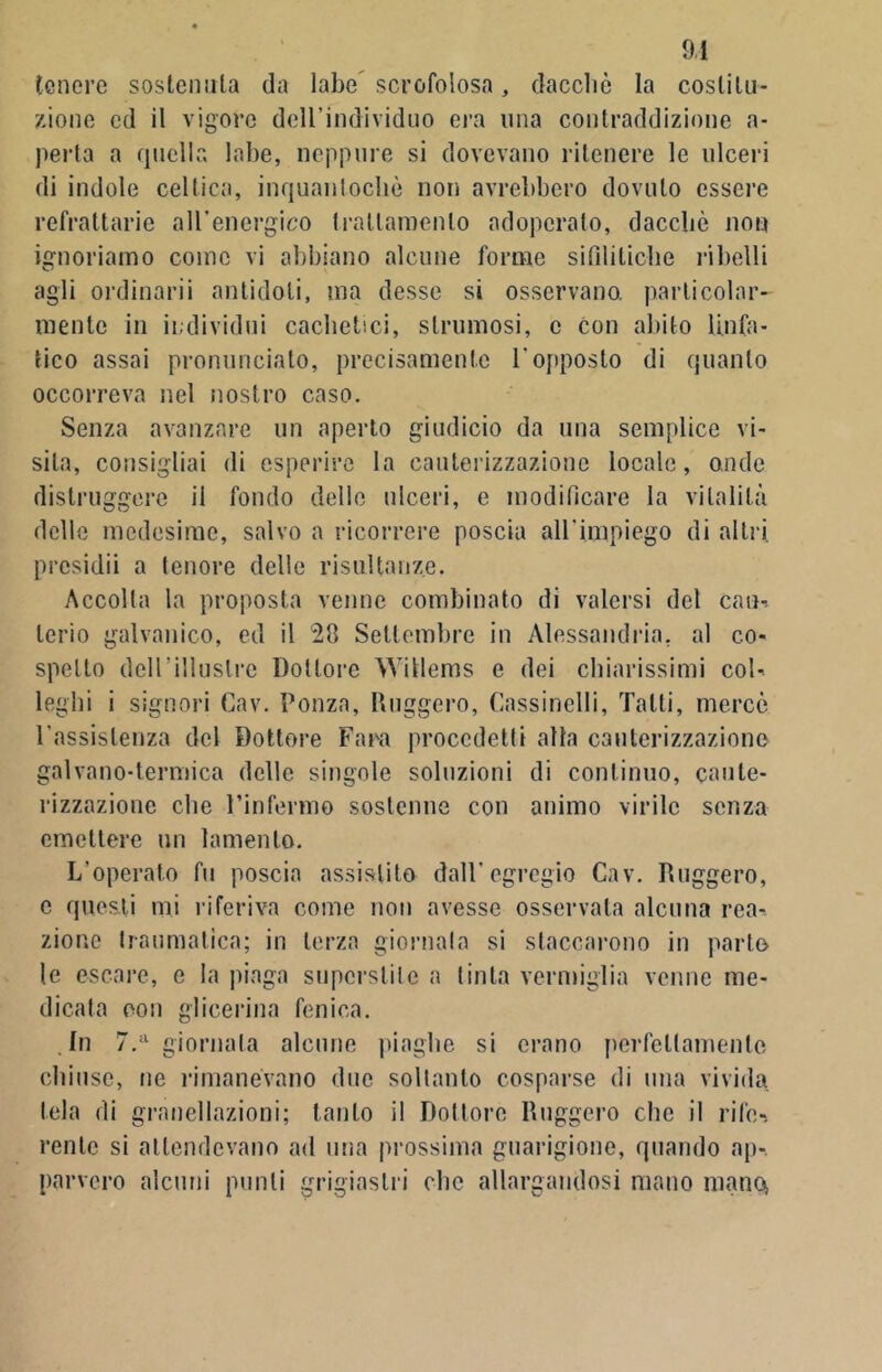 tenere sostenuta da labe scrofolosa, dacché la costitu- zione ed il vigore dell’individuo era una contraddizione a- perta a quella labe, neppure si dovevano ritenere le ulceri di indole celtica, inquanlochè non avrebbero dovuto essere refrattarie all’energico trattamento adoperato, dacché non ignoriamo come vi abbiano alcune forme sifilitiche ribelli agli ordinarli antidoti, ma desse si osservano, particolar- mente in individui cachetici, stiminosi, c con abito linfa- tico assai pronunciato, precisamente l'opposto di quanto occorreva nel nostro caso. Senza avanzare un aperto giudicio da una semplice vi- sita, consigliai di esperire la cauterizzazione locale, onde distruggere il fondo delle ulceri, e modificare la vitalità delle medesime, salvo a ricorrere poscia all'impiego di altri, prcsidii a tenore delle risultanze. Accolta la proposta venne combinato di valersi del cau-. lerio galvanico, ed il 28 Settembre in Alessandria, al co- spetto dell’illustre Dottore Witlems e dei chiarissimi col-, leghi i signori Cav. Ponza, Ruggero, Cassinelli, Tatti, mercé l’assistenza del Dottore Fara procedetti alla cauterizzazione galvano-termica delle singole soluzioni di continuo, caute- rizzazione che l’infermo sostenne con animo virile senza emettere un lamento. L’operato fu poscia assistito dall’egregio Cav. Ruggero, c questi mi riferiva come non avesse osservata alcuna rea- zione traumatica; in terza giornata si staccarono in parlo le escare, e la piaga superstite a tinta vermiglia venne me- dicata con glicerina fenica. In 7.a giornata alcune piaghe si erano perfettamente chiuse, ne rimanevano due soltanto cosparse di una vivida tela di granellazioni; tanto il Dottore Ruggero clic il rife-. rente si attendevano ad una prossima guarigione, quando ap- parvero alcuni punti grigiastri clic allargandosi mano mano,