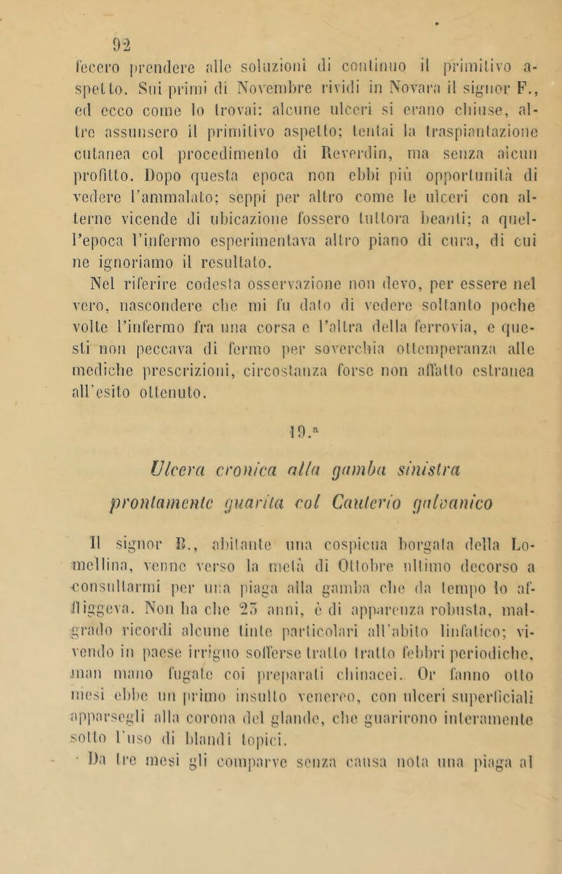 fecero prendere alle soluzioni di continuo il primitivo a- spelto. Sui primi di Novembre rividi in Novara il signor F., ed ecco come lo trovai: alcune ulceri si erano chiuse, al- tre assunsero il primitivo aspetto; tentai la traspiantazione cutanea col procedimento di Reverdin, ma senza alcun profitto. Dopo questa epoca non ebbi più opportunità di vedere l’ammalato; seppi per altro come le ulceri con al- terne vicende di ubicazione fossero tuttora beanti; a quel- l’epoca l’infermo csperimentava altro piano di cura, di cui ne ignoriamo il resultalo. Nel riferire codesta osservazione non devo, per essere nel vero, nascondere clic mi fu dato di vedere soltanto poche volte l’infermo fra una corsa e l’altra della ferrovia, c que- sti non peccava di fermo per soverchia ottemperanza alle mediche prescrizioni, circostanza forse non allatto estranea all'osi lo ottenuto. 19.* Ulcera cronica alla gamba sinistra prontamente guarita col Cauterio galvanico 11 signor lì., abitante una cospicua borgata della Lo- mellina, venne verso la metà di Ottobre ultimo decorso a consultarmi per una piaga alla gamba che da tempo lo af- fliggeva. Non ha clic 23 anni, òdi apparenza robusta, mal- grado ricordi alcune tinte particolari all’abito linfatico; vi- vendo in paese irriguo sofferse trailo tratto febbri periodiche, man mano fugate coi preparali chinacei. Or fanno otto mesi ebbe un primo insulto venereo, con ulceri superficiali apparsegli alla corona del glande, che guarirono interamente sotto l’uso di blandi topici. Da Ire mesi gli comparve senza causa nota una piaga al