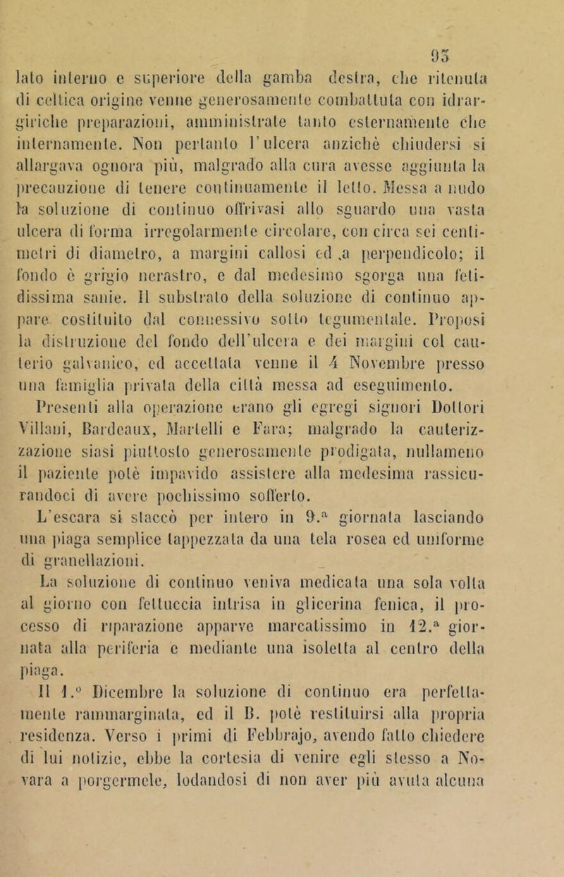 95 lato interno e superiore della gamba destra, clic ritenuta di celtica origino venne generosamente combattuta con idrar- giriche preparazioni, amministrate tanto esternamente clic internamente. Non pertanto l’ulcera anziché chiudersi si allargava ognora più, malgrado alla cura avesse aggiunta la precauzione di tenere continuamente il letto. Messa a nudo la soluzione di continuo ofl’rivasi allo sguardo una vasta ulcera di forma irregolarmente circolare, con circa sei centi- metri di diametro, a margini callosi od .a perpendicolo; il fondo è grigio nerastro, e dal medesimo sgorga una feti- dissima sanie. 11 substrato della soluzione di continuo ap- pare costituito dal connessivo sotto tegumentale. Proposi la distruzione del fondo dell’ulcera c dei margini col cau- terio galvanico, cd accettata venne il A Novembre presso una famiglia privata della città messa ad eseguimento. Presenti alla operazione erano gli egregi signori Dottori Villani, Bordeaux, Martelli e Fara; malgrado la cauteriz- zazione siasi piuttosto generosamente prodigata, nullameno il paziente potè impavido assistere alla medesima rassicu- randoci di avere pochissimo sofferto. L’escara si staccò per infero in D.a giornata lasciando una piaga semplice tappezzata da una tela rosea cd uniforme di granellazioni. La soluzione di continuo veniva medicala una sola volta al giorno con fettuccia intrisa in glicerina fenica, il pro- cesso di riparazione apparve marcatissimo in I2.a gior- nata alla periferia c mediante una isolelta al centro della piaga. 11 l.° Dicembre la soluzione di continuo era perfetta- mente rammarginata, cd il B. potè restituirsi alla propria residenza. Verso i primi di Febbrajo, avendo fatto chiedere di lui notizie, ebbe la cortesia di venire egli stesso a No- vara a porgermele, lodandosi di non aver più avuta alcuna