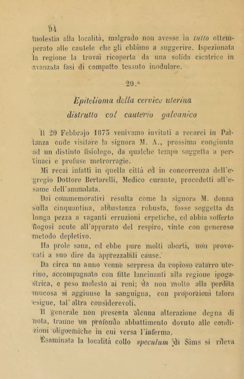 'molestia alla località, malgrado non avesse in tutto ottem- perato alle cautele die gli ebbimo a suggerire. Ispezionata la regione la trovai ricoperta da una solida cicatrice in •avanzata fasi di compatto tessuto modulare. 20 .a Epitelioma della cervice uterina distratto col cauterio galvanico Il 20 Febbrajo 1075 venivamo invitali a recarci in Pah lonza onde visitare la signora M. A., prossima congiunta ad un distinto fisiologo, da qualche tempo soggetta a per- tinaci c profuse metrorragie. Mi recai infatti in quella città ed in concorrenza dell’e- gregio Dottore llertarelli, .Medico curante, procedetti all’e- same dell’ammalata. Dai commemorativi resulta come la signora III. donna sulla cinquantina, abbastanza robusta, fosse soggetta da lunga pezza a vaganti erruzioni erpetiche, cd abbia solfarlo fiogosi acute all’apparato del respiro, vinte con generoso metodo deplctivo. Ha prole sana, ed ebbe pure molli aborti, non provo- cati a suo dire da apprezzabili cause.' Da circa un anno venne sorpresa da copioso catarro ute- rino, accompagnalo con fìtte lancinanti alla regione ipoga1- Mirica, e peso molesto ai reni; '-èia non molto alla perdita mucosa si aggiunse la sanguigna, con proporzioni talora esigue, tal’ altra considerevoli. Il generale non presenta alcuna alterazione degna di noia, tranne un pi'ofondo abbattimento dovuto alle condi- zioni obgoem ielle in cui versa l'inferma. Esaminata la località collo speculimi }di Sims si rileva