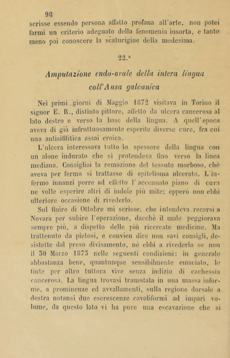 scrisse essendo persona affatto profana all’arte, non potei farmi un criterio adeguato della fenornenia insorta, e tanto meno poi conoscere la scaturigine della medesima. 22.a Amputazione aldo-orale cle/ia intera lingua coll'Ansa galvanica Nei primi giorni di Maggio 11172 visitava in Torino il signor E. II., distinto pittore, affetto da ulcera cancerosa al lato destro e verso la base della lingua. A quell’epoca aveva di già infruttuosamente esperite diverse cure, fra cui una ani [sifilitica assai eroica. L’ulcera interessava tutto lo spessore della lingua con un alone indurato die si protendeva fino verso la linea mediana. Consigliai la remozione del tessuto morboso, che aveva per fermo si trattasse di epitelioma ulceralo. L'in- fermo innanzi porre ad effetto 1’ accennato piano di cura ne volle esperire altri di indole più mite; epperò non ebbi ulteriore occasione di rivederlo. Sul Pulire di Ottobre mi scrisse: che intendeva recarsi a Novara per subire l’operazione, dacché il male peggiorava sempre più, a dispetto delle più ricercate medicine. Ma trattenuto da pietosi, c convien dire non savi consigli, de- sistette dal preso divisamente, nè ebbi a rivederlo se non il 50 Marzo 1075 nelle seguenti condizioni: in generale abbastanza bene, quantunque sensibilmente emacialo, le tinte per altro tuttora vive senza indizio di cachessia cancerosa. La lingua trovasi tramutata in una massa infor- me, a prominenze ed avvallamenti, sulla regione dorsale a destra nolansi due escrescenze cavoliformi ad impari vo-
