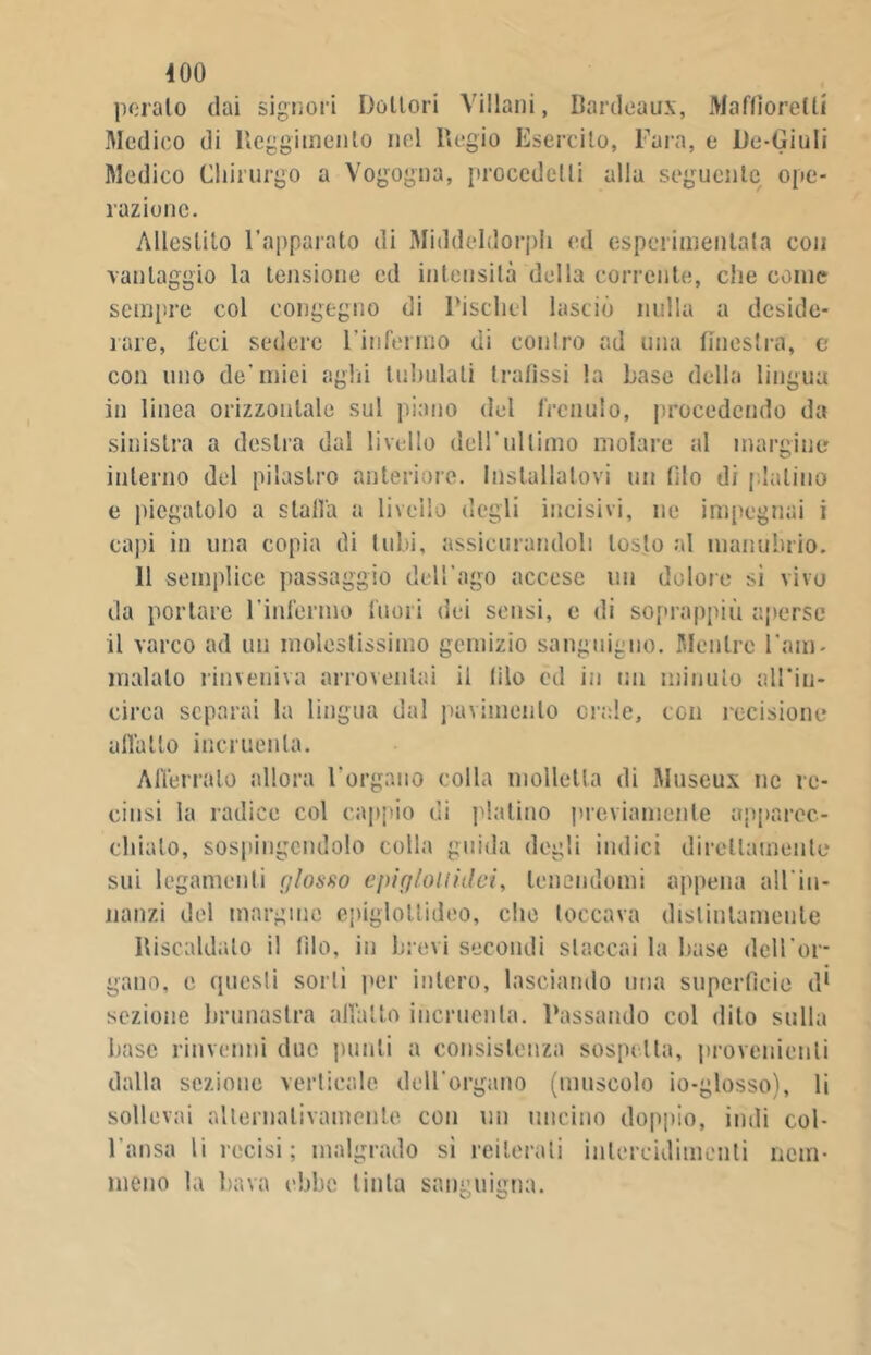 400 pelalo dai signori Dottori Villani, Bordeaux, Maftìorelti Medico di Reggimento nel Regio Esercito, Fara, e De-Giuli Medico Chirurgo a Vogogna, procedetti alla seguente ope- razione. Allestito l’apparato di Middeldorpli ed esperimentala con vantaggio la tensione ed intensità della corrente, che come sempre col congegno di Piscliel lasciò nulla a deside- rare, feci sedere l’infermo di contro ad una finestra, c con uno de’mici aghi tubulati trafissi la base della lingua in linea orizzontale sul piano del frenulo, procedendo da sinistra a destra dal livello del!'ultimo molare al margine interno del pilastro anteriore. Installatovi un filo di platino e piegatolo a stalla a livello degli incisivi, ne impegnai i capi in una copia di tubi, assicurandoli tosto al manubrio. 11 semplice passaggio dell'ago accese un dolore si vivo da portare l’infermo fuori dei sensi, e di soprappiù aperse il varco ad un molestissimo gemizio sanguigno. Mentre l'am- malalo rinveniva arroventai il filo ed in un minuto all'io- circa separai la lingua dal pavimento orale, con recisione allatto incruenta. Afferralo allora l’organo colla molletta di Museux ne re- cinsi la radice col cappio di platino previamente apparec- chialo, sospingendolo colla guida degli indici direttamente sui legamenti glosso cfri gioì li dei, lenendomi appena all'in- nanzi del margine epiglollideo, che toccava distintamente Riscaldalo il filo, in brevi secondi staccai la base dell’or- gano, e questi sorli per intero, lasciando una superfìcie d* sezione brunastra allatto incruenta. Passando col dito sulla base rinvenni due punti a consistenza sospetta, provenienti dalla sezione verticale dell'organo (muscolo io-glosso), li sollevai alternativamente con un uncino doppio, indi col- l'ansa li recisi; malgrado si reiterati iulercidimenti nem- meno la bava ebbe tinta sanguigna. O vJ