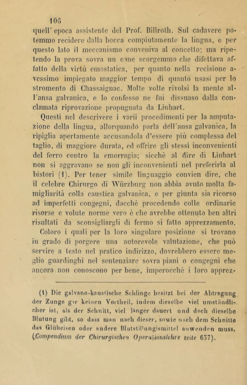 10G quell’ epoca assistente del Prof. Billrolh. Sul cadavere po- temmo recidere dalla bocca compiutamente la lingua, e per questo lato il meccanismo conveniva al concetto; ma ripe- tendo la prova sovra un cine scorgemmo clic difettava af- fatto della virtù emostatica, per quanto nella recisione a* vessimo impiegato maggior tempo di quanto usasi per lo stromento di Cliassaignac. Molte volte rivolsi la mente al- l’ansa galvanica, e lo confesso ne fui dissuaso dalla con- clamala riprovazione propugnata da Linhart. Questi nel descrivere i varii procedimenti per la amputa- zione della lingua, allorquando parla dell'ansa galvanica, la ripiglia apertamente accusandola d’essere più complessa del taglio, di maggiore durata, ed offrire gli stessi inconvenienti del ferro contro la emorragia; sicché al dire di Linhart non si aggravano se non gli inconvenienti nel preferirla al bistori (1). Per tener simile linguaggio convicn dire, che il celebre Chirurgo di Wùrzburg non abbia avuto molla fa- migliarità colla caustica galvanica, c per giunta sia ricorso ad imperfetti congegni, dacché procedendo colle ordinarie risorse c volute norme vero è che avrebbe ottenuto ben altri risultati da sconsigliargli di fermo sì fatto apprezzamento. Coloro i quali per la loro singolare posizione si trovano in grado di porgere una autorevole valutazione, che può servire a lesto nel pratico indirizzo, dovrebbero essere me- glio guardinghi nel sentenziare sovra piani o congegni che ancora non conoscono per bene, imperocché i loro apprez- zi Pie galvano-kaiistìsebe Scldinge besitzt bei (ter Abtragung dee Zurigo gir keiucn Voithcil, indem diesclbc vici umstiiiidli- oher ist, nls dee Scbnilt, vici tinger daucrt und dncli dìcsclbe Blutung gibt, so dass man naeli dicscr, snwie nnell doni Schnilte das Gliilieisen odor andorc BlutsliPungismitlel niiwcudcn niuss. (Compendimi der Chirurgiche^ OperuUvuslchre tede 637).