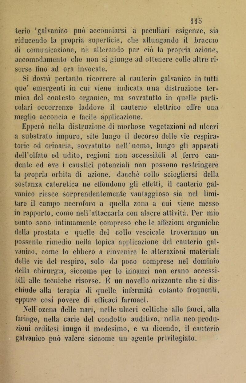 145 terio 'galvanico può acconciarsi a peculiari esigenze, sia riducendo la propria superficie, che allungando il braccio di comunicazione, nò alterando per ciò la propria azione, accomodamento che non si giunge ad ottenere colle altre ri- sorse fino ad ora invocale. Si dovrà pertanto ricorrere al cauterio galvanico in tutti que’ emergenti in cui viene indicata una distruzione ter- mica del contesto organico, ma sovratutlo in quelle parti- colari occorrenze laddove il cauterio elettrico offre una meglio acconcia e facile applicazione. Epperò nella distruzione di morbose vegetazioni od ulceri a substrato impuro, site lungo il decorso delle vie respira- torie od orinarie, sovratutlo nell’ uomo, lungo gli apparati dell’olfato ed udito, regioni non accessibili al ferro can- dente ed ove i caustici potenziali non possono restringere la propria orbita di azione, dacché collo sciogliersi della sostanza eateretica ne effondono gli effetti, il cauterio gal- vanico riesce sorprendentemente vantaggioso sia nel limi- tare il campo necroforo a quella zona a cui viene messo in rapporto, come neU'altaccarla con alacre attività. Per mio conto sono intimamente compreso che le affezioni organiche della prostata e quelle del collo vescicole troveranno un possente rimedio nella topica applicazione del cauterio gal- vanico, come lo ebbero a rinvenire le alterazioni materiali delle vie del respiro, solo da poco comprese nel dominio della chirurgia, siccome per lo innanzi non erano accessi- bili alle tecniche risorse. É un novello orizzonte che si dis- chiude alla terapia di quelle infermità cotanto frequenti, eppure cosi povere di efficaci farmaci. Nell ozena delle nari, nelle ulceri celtiche alle fauci, alla faringe, nella carie del condotto auditivo, nelle neo produ- zioni orditesi lungo il medesimo, e va dicendo, il cauterio galvanico può valere siccome un agente privilegiato.