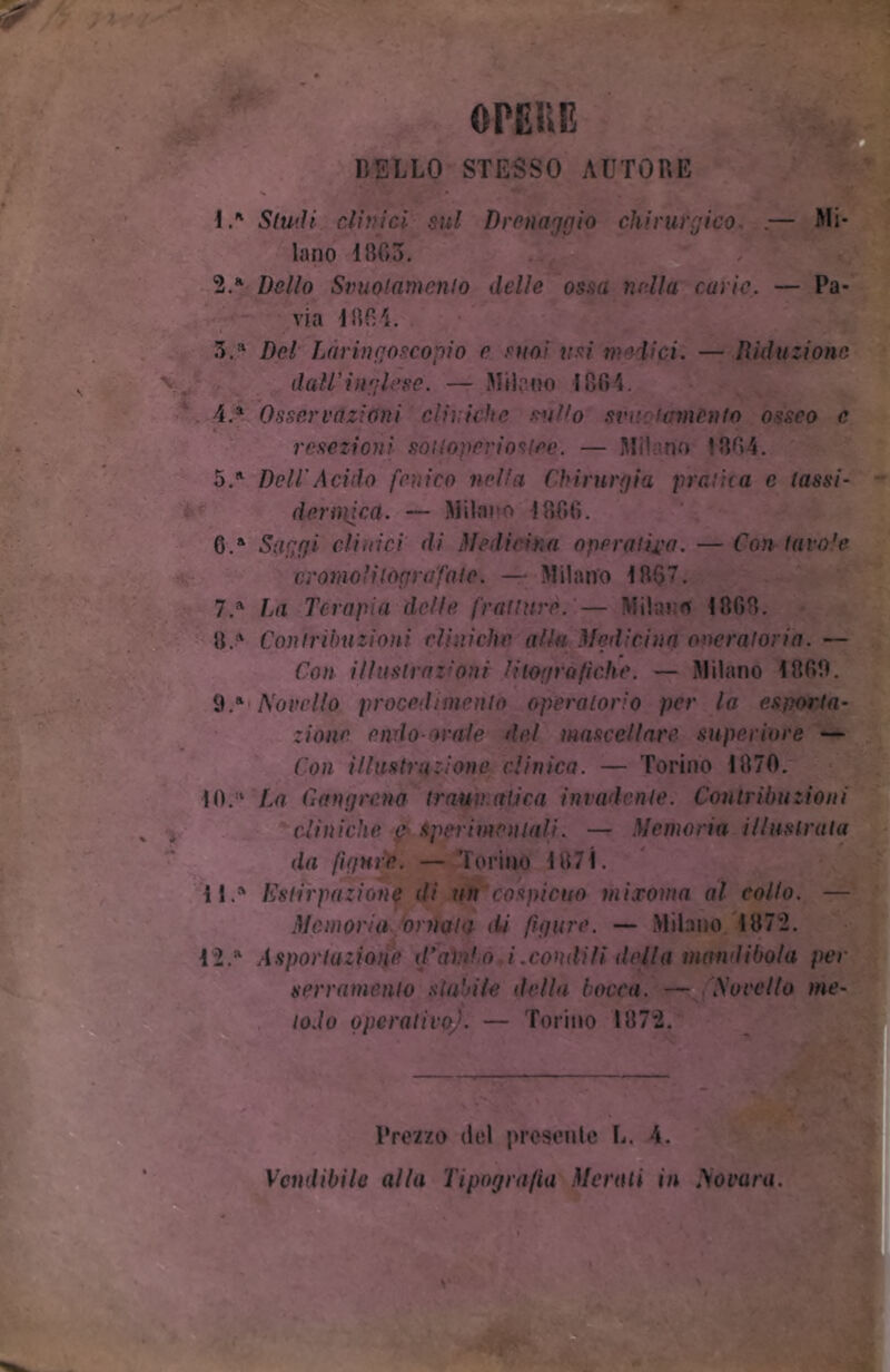 BELLO STESSO AUTORE OPEUE 1. ' Studi clinici sul Drenaggio chirurgico .— Mi- lano 11103. 2. * Dello Svuotamento delle ossa nella curie. — Pa- 3.a Del Làringoscopio e suoi usi medici. — Riduzione 4. a Osservazioni cliniche sullo sre lamento osseo e resezioni soitoperiostce. — Mi' no 1304. 5. A Deli Acido fenico nella Chirurgia pratica c lassi- deriìiicct. — Milano ! 306. G.a Saggi clinici di Medicina operatila. — Con tavole oromoli tògrafate. — Milano 1007. 7.a Da Terapia delle fratture. — Milano 1000. 0.* Contribuzioni cliniche alla Medicina operatoria. — Con illustrazioni litogràfiche. — Milano 1000. 9.ft Morello procedimento operatorio per la esporta- zinne endoorale del mascellare superiore — Con illustrazione clinica. — Torino 1070. 10. :‘ La Gangrcna traumatica invadente. Contribuzioni cliniche e sperimentali. — Memoria illustrata da figure. — Torino 1071. 11. 4 Cstirpazione di un cospicuo mixoma al collo. — Memoria 'ornala di figure. — Milano 1072. 12. a Asportazione d* alido i.condili della mandibola per serramento stabile della bocca. — Morello n Vendibile alla Tipografia Morati in Mavara. lodo operativo). — Torino 107*2.