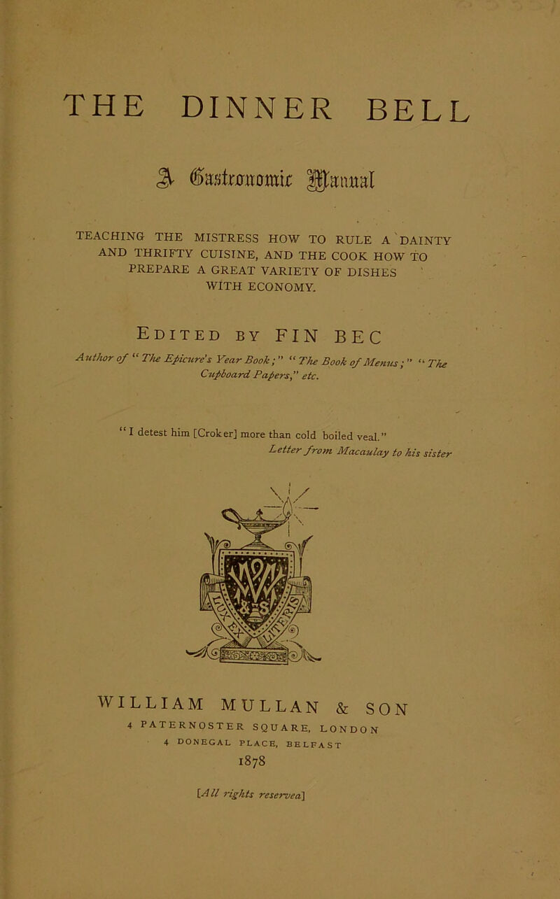 THE DINNER BELL % fofrmtomir fj&ntral TEACHING THE MISTRESS HOW TO RULE A DAINTY AND THRIFTY CUISINE, AND THE COOK HOW TO PREPARE A GREAT VARIETY OF DISHES WITH ECONOMY. Edited by FIN BEC Author of “ The Epicure's Year Book; ” “ The Book of Menus ; ” “ The “ I detest him [Croker] more than cold boiled veal.” Better from Macaulay to his sister WILLIAM MULLAN & SON 4 PATERNOSTER SQUARE, LONDON \ \ / 4 DONEGAL PLACE, BELFAST 1878 [.All rights reserved]