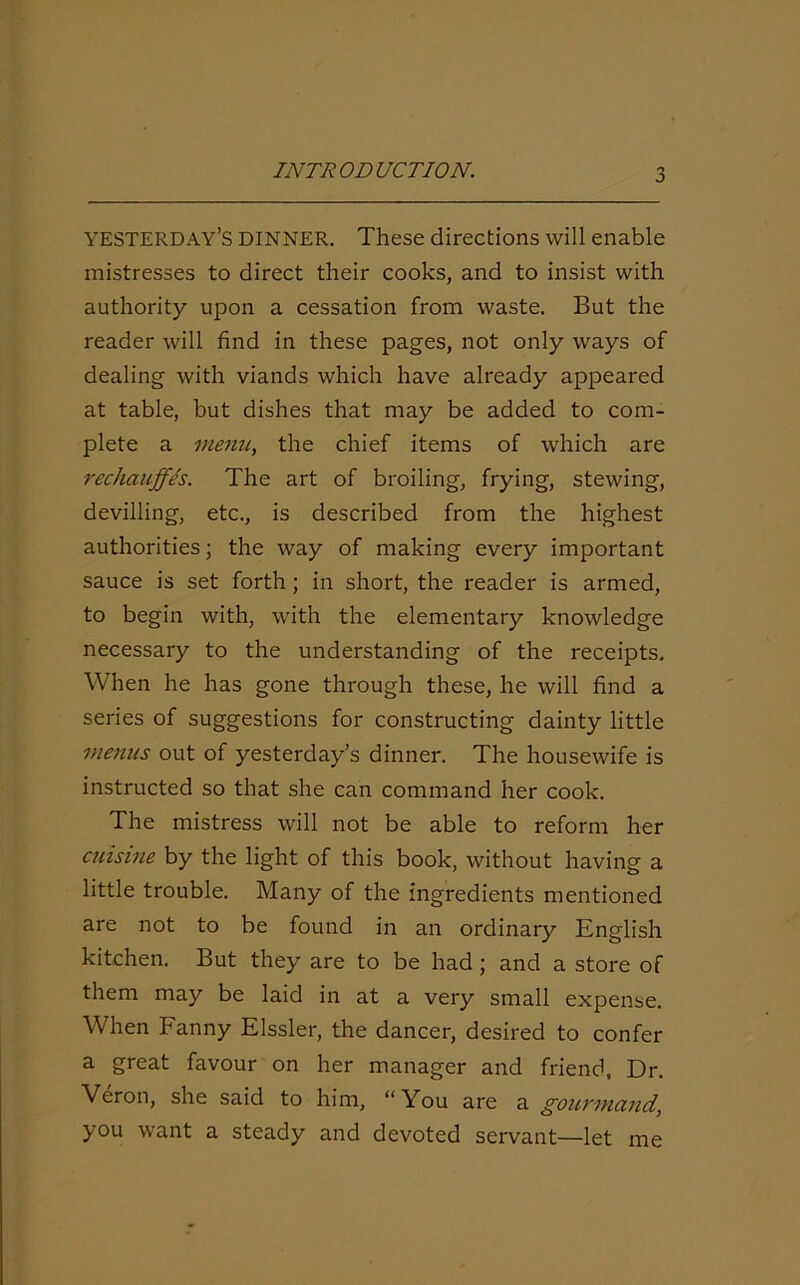 YESTERDAY’S DINNER. These directions will enable mistresses to direct their cooks, and to insist with authority upon a cessation from waste. But the reader will find in these pages, not only ways of dealing with viands which have already appeared at table, but dishes that may be added to com- plete a menu, the chief items of which are rechauffls. The art of broiling, frying, stewing, devilling, etc., is described from the highest authorities; the way of making every important sauce is set forth; in short, the reader is armed, to begin with, with the elementary knowledge necessary to the understanding of the receipts. When he has gone through these, he will find a series of suggestions for constructing dainty little menus out of yesterday’s dinner. The housewife is instructed so that she can command her cook. The mistress will not be able to reform her cuisine by the light of this book, without having a little trouble. Many of the ingredients mentioned are not to be found in an ordinary English kitchen. But they are to be had; and a store of them may be laid in at a very small expense. When Fanny Elssler, the dancer, desired to confer a great favour on her manager and friend. Dr. Veron, she said to him, “You are a gourmand, you want a steady and devoted servant—let me