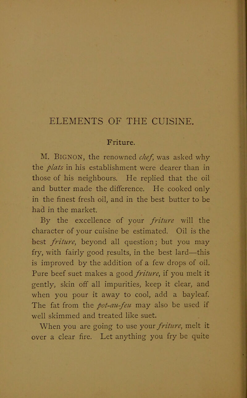 ELEMENTS OF THE CUISINE. Friture. M. BlGNON, the renowned chef, was asked why the plats in his establishment were dearer than in those of his neighbours. He replied that the oil and butter made the difference. He cooked only in the finest fresh oil, and in the best butter to be had in the market. By the excellence of your fi'iture will the character of your cuisine be estimated. Oil is the best friture, beyond all question; but you may fry, with fairly good results, in the best lard—this is improved by the addition of a few drops of oil. Pure beef suet makes a good friture, if you melt it gently, skin off all impurities, keep it clear, and when you pour it away to cool, add a bayleaf. The fat from the pot-au-feu may also be used if well skimmed and treated like suet. When you are going to use your friture, melt it over a clear fire. Let anything you fry be quite