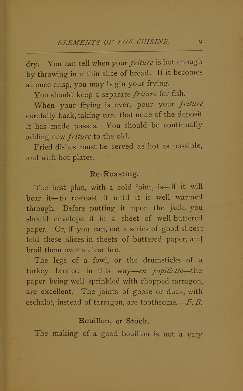 dry. You can tell when your friture is hot enough by throwing in a thin slice of bread. If it becomes at once crisp, you may begin your frying. You should keep a separate friture for fish. When your frying is over, pour your friture carefully back, taking care that none of the deposit it has made passes. You should be continually adding new friture to the old. Fried dishes must be served as hot as possible, and with hot plates. Re-Roasting. The best plan, with a cold joint,-is—if it will bear it—to re-roast it until it is well warmed through. Before putting it upon the jack, you should envelope it in a sheet of well-buttered paper. Or, if you can, cut a series of good slices; fold these slices in sheets of buttered paper, and broil them over a clear fire. The legs of a fowl, or the drumsticks of a turkey broiled in this way—en papillotte—the paper being well sprinkled with chopped tarragon, are excellent. The joints of goose or duck, with eschalot, instead of tarragon, are toothsome.—F. B. Bouillon, or Stock. The making of a good bouillon is not a very
