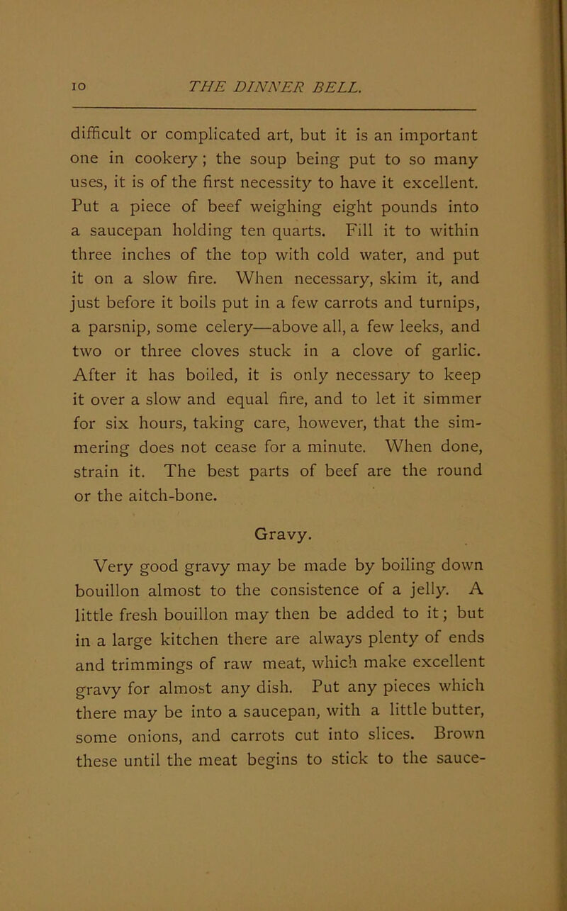 difficult or complicated art, but it is an important one in cookery; the soup being put to so many uses, it is of the first necessity to have it excellent. Put a piece of beef weighing eight pounds into a saucepan holding ten quarts. Fill it to within three inches of the top with cold water, and put it on a slow fire. When necessary, skim it, and just before it boils put in a few carrots and turnips, a parsnip, some celery—above all, a few leeks, and two or three cloves stuck in a clove of garlic. After it has boiled, it is only necessary to keep it over a slow and equal fire, and to let it simmer for six hours, taking care, however, that the sim- mering does not cease for a minute. When done, strain it. The best parts of beef are the round or the aitch-bone. Gravy. Very good gravy may be made by boiling down bouillon almost to the consistence of a jelly. A little fresh bouillon may then be added to it; but in a large kitchen there are always plenty of ends and trimmings of raw meat, which make excellent gravy for almost any dish. Put any pieces which there may be into a saucepan, with a little butter, some onions, and carrots cut into slices. Brown these until the meat begins to stick to the sauce-