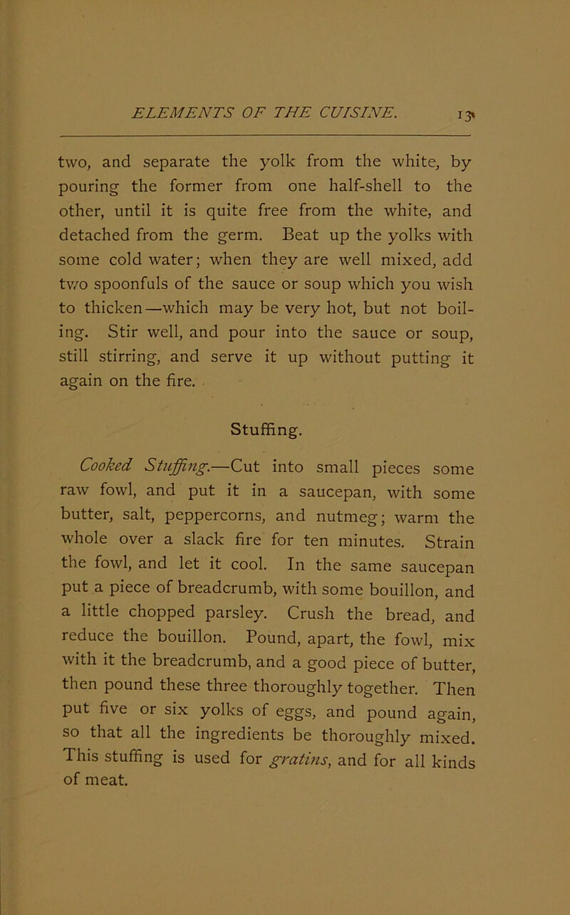 13* two, and separate the yolk from the white, by pouring the former from one half-shell to the other, until it is quite free from the white, and detached from the germ. Beat up the yolks with some cold water; when they are well mixed, add two spoonfuls of the sauce or soup which you wish to thicken—which may be very hot, but not boil- ing. Stir well, and pour into the sauce or soup, still stirring, and serve it up without putting it again on the fire. Stuffing. Cooked Stuffing.—Cut into small pieces some raw fowl, and put it in a saucepan, with some butter, salt, peppercorns, and nutmeg; warm the whole over a slack fire for ten minutes. Strain the fowl, and let it cool. In the same saucepan put a piece of breadcrumb, with some bouillon, and a little chopped parsley. Crush the bread, and reduce the bouillon. Pound, apart, the fowl, mix with it the breadcrumb, and a good piece of butter, then pound these three thoroughly together. Then put five or six yolks of eggs, and pound again, so that all the ingredients be thoroughly mixed. This stuffing is used for gratins, and for all kinds of meat.