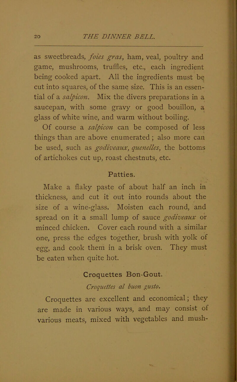 as sweetbreads, foies gras, ham, veal, poultry and game, mushrooms, truffles, etc., each ingredient being cooked apart. All the ingredients must be cut into squares, of the same size. This is an essen- tial of a salpicon. Mix the divers preparations in a saucepan, with some gravy or good bouillon, a glass of white wine, and warm without boiling. Of course a salpicon can be composed of less things than are above enumerated ; also more can be used, such as godiveaux, quenelles, the bottoms of artichokes cut up, roast chestnuts, etc. Patties. Make a flaky paste of about half an inch in thickness, and cut it out into rounds about the size of a wine-glass. Moisten each round, and spread on it a small lump of sauce godiveatix or minced chicken. Cover each round with a similar one, press the edges together, brush with yolk of egg, and cook them in a brisk oven. They must be eaten when quite hot. Croquettes Bon-Gout. Croquettes al buon gusto. Croquettes are excellent and economical; they are made in various ways, and may consist of various meats, mixed with vegetables and mush-
