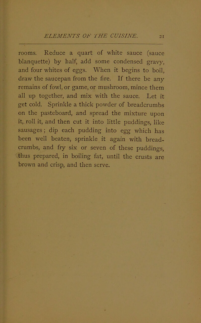 rooms. Reduce a quart of white sauce (sauce blanquette) by half, add some condensed gravy, and four whites of eggs. When it begins to boil, draw the saucepan from the fire. If there be any remains of fowl, or game, or mushroom, mince them all up together, and mix with the sauce. Let it get cold. Sprinkle a thick powder of breadcrumbs on the pasteboard, and spread the mixture upon it, roll it, and then cut it into little puddings, like sausages; dip each pudding into egg which has been well beaten, sprinkle it again with bread- crumbs, and fry six or seven of these puddings, .thus prepared, in boiling fat, until the crusts are brown and crisp, and then serve.