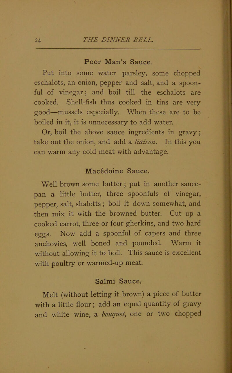 Poor Man’s Sauce. Put into some water parsley, some chopped eschalots, an onion, pepper and salt, and a spoon- ful of vinegar; and boil till the eschalots are cooked. Shell-fish thus cooked in tins are very good—mussels especially. When these are to be boiled in it, it is unnecessary to add water. Or, boil the above sauce ingredients in gravy; take out the onion, and add a liaison. In this you can warm any cold meat with advantage. Macedoine Sauce. Well brown some butter; put in another sauce- pan a little butter, three spoonfuls of vinegar, pepper, salt, shalotts ; boil it down somewhat, and then mix it with the browned butter. Cut up a cooked carrot, three or four gherkins, and two hard eggs. Now add a spoonful of capers and three anchovies, well boned and pounded. Warm it without allowing it to boil. This sauce is excellent with poultry or warmed-up meat. Salmi Sauce. Melt (without letting it brown) a piece of butter with a little flour ; add an equal quantity of gravy and white wine, a bouquet, one or two chopped