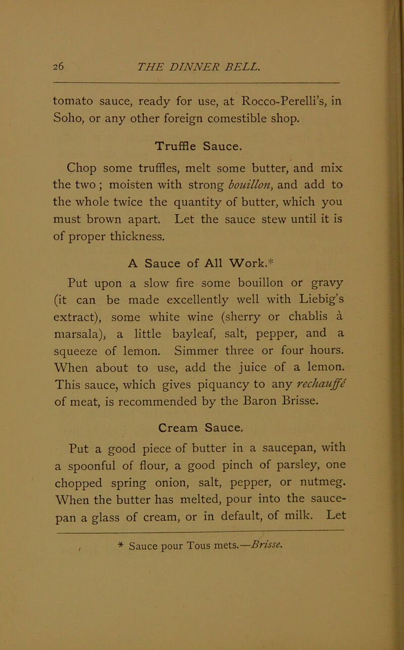 tomato sauce, ready for use, at Rocco-Perelli’s, in Soho, or any other foreign comestible shop. Truffle Sauce. Chop some truffles, melt some butter, and mix the two; moisten with strong bouillon, and add to the whole twice the quantity of butter, which you must brown apart. Let the sauce stew until it is of proper thickness. A Sauce of All Work.* Put upon a slow fire some bouillon or gravy (it can be made excellently well with Liebig’s extract), some white wine (sherry or chablis a marsala), a little bayleaf, salt, pepper, and a squeeze of lemon. Simmer three or four hours. When about to use, add the juice of a lemon. This sauce, which gives piquancy to any rechauffe of meat, is recommended by the Baron Brisse. Cream Sauce. Put a good piece of butter in a saucepan, with a spoonful of flour, a good pinch of parsley, one chopped spring onion, salt, pepper, or nutmeg. When the butter has melted, pour into the sauce- pan a glass of cream, or in default, of milk. Let * Sauce pour Tous mets.—Brisse.