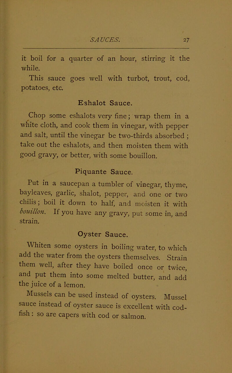 it boil for a quarter of an hour, stirring it the while. This sauce goes well with turbot, trout, cod, potatoes, etc. Eshalot Sauce. Chop some eshalots very fine; wrap them in a white cloth, and cook them in vinegar, with pepper and salt, until the vinegar be two-thirds absorbed ; take out the eshalots, and then moisten them with good gravy, or better, with some bouillon. Piquante Sauce. Put in a saucepan a tumbler of vinegar, thyme, bayleaves, garlic, shalot, pepper, and one or two chilis; boil it down to half, and moisten it with bouillon. If you have any gravy, put some in, and strain. Oyster Sauce. Whiten some oysters in boiling water, to which add the water from the oysters themselves. Strain them well, after they have boiled once or twice, and put them into some melted butter, and add the juice of a lemon. Mussels can be used instead of oysters. Mussel sauce instead of oyster sauce is excellent with cod- fish . so are capers with cod or salmon.